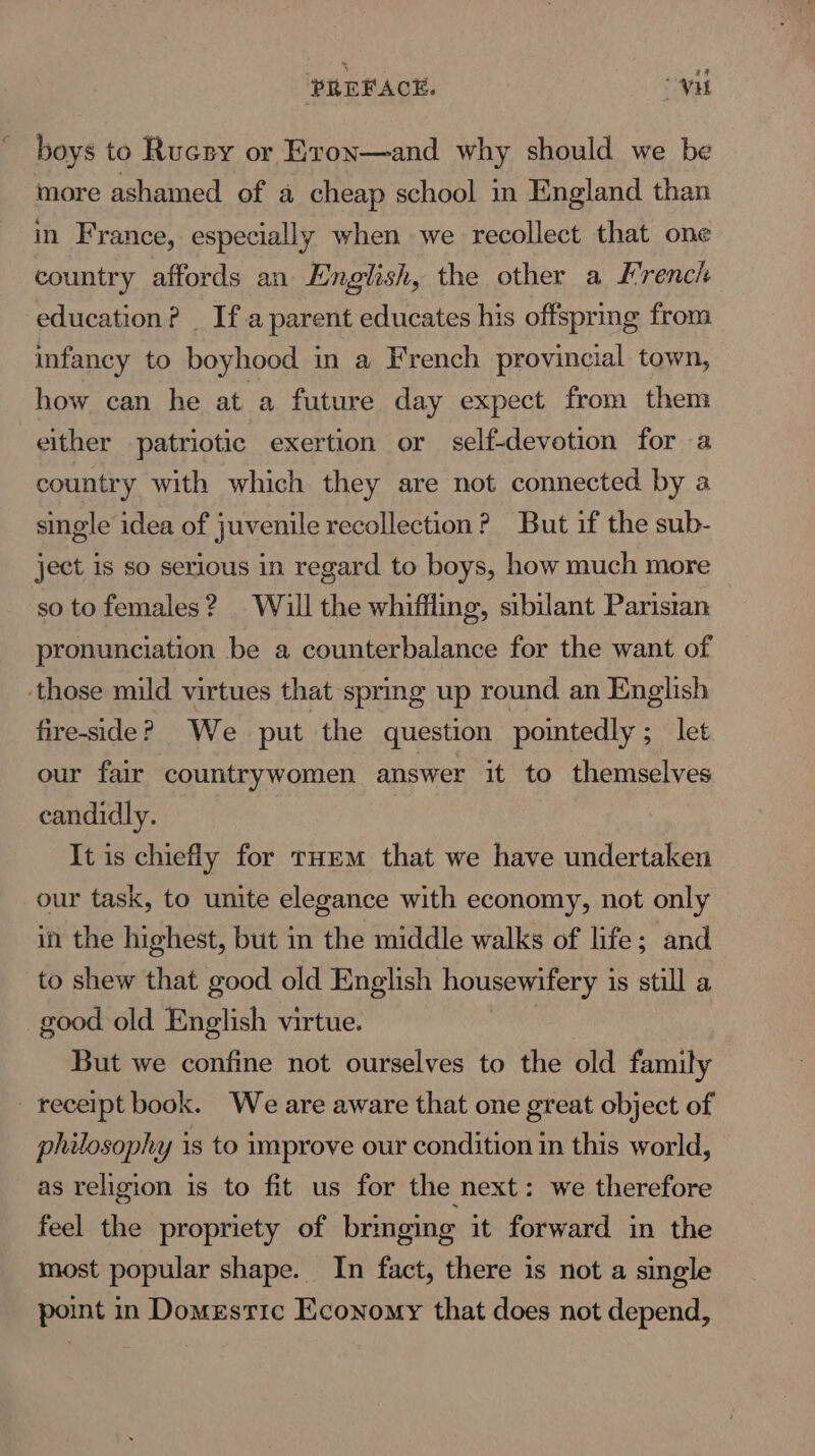 boys to Rucsy or Eron—and why should we be more ashamed of a cheap school in England than in France, especially when we recollect that one country affords an English, the other a French education? _ Ifa parent educates his offspring from infancy to boyhood in a French provincial town, how can he at a future day expect from them either patriotic exertion or self-devotion for a country with which they are not connected by a single idea of juvenile recollection? But if the sub- ject is so serious in regard to boys, how much more so to females? | Will the whiffling, sibilant Paristan pronunciation be a counterbalance for the want of ‘those mild virtues that spring up round an English fire-side? We put the question pointedly; let our fair countrywomen answer it to themselves candidly. It is chiefly for rHem that we have undertaken our task, to unite elegance with economy, not only in the highest, but in the middle walks of life; and to shew that good old English housewifery 1 is still a good old English virtue. But we confine not ourselves to the old family receipt book. We are aware that one great object of philosophy is to improve our condition in this world, as religion is to fit us for the next: we therefore feel the propriety of bringing it forward in the most popular shape. In fact, there is not a single point in Domestic Economy that does not depend,