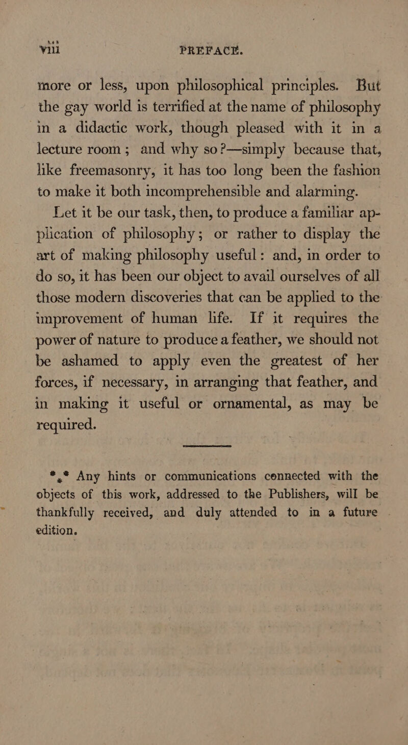 Ae’ Vu PREFACE. nore or less, upon philosophical principles. But the gay world is terrified at the name of philosophy in a didactic work, though pleased with it in a lecture room ; and why so?—simply because that, like freemasonry, it has too long been the fashion to make it both incomprehensible and alarming. Let it be our task, then, to produce a familiar ap- plication of philosophy; or rather to display the art of making philosophy useful: and, in order to do so, it has been our object to avail ourselves of all those modern discoveries that can be applied to the improvement of human life. If it requires the power of nature to produce a feather, we should not be ashamed to apply even the greatest of her forces, if necessary, in arranging that feather, and in making it useful or ornamental, as may be required. *.* Any hints or communications cennected with the objects of this work, addressed to the Publishers, will be thankfully received, and duly attended to in a future . edition.