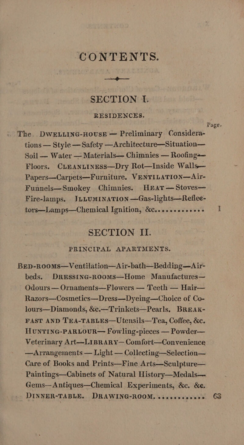 CONTENTS. : : SECTION 1. RESIDENCES. . Page. The. DWELLING-HOUSE — Preliminary Considera- tions — Style — Safety —Architecture—Situation— Soil — Water — Materials— Chimnies — Roofing=— Floors. CLEANLINESS—Dry Rot—Inside Walls— Papers—Carpets—Furniture. VENTILATION—Air- Funnels—Smokey Chimnies. HkAT— Stoves— Fire-lamps. JLLUMINATLION —Gas-lights—Reflee- tors—Lamps—Chemical Ignition, &amp;C..esssecesses | SECTION II. PRINCIPAL APARTMENTS. BED-ROOMS—Ventilation—A ir-bath—Bedding—Air- beds. DRESSING-ROOMS—Home Manufactures— Odours — Ornaments—Flowers — Teeth — Hair— Razors—Cosmetics—Dress—Dyeing—Choice of Co- lours—Diamonds, &amp;c.—Trinkets—Pearls. BREAK- FAST AND TEA-TABLES—Utensils—Tea, Coffee, &amp;c. HUNTING-PARLOUR— Fowling-pieces — Powder— Veterinary Art—LIBRARY— Comfort—Convenience —Arrangements — Light — Collecting—Selection— Care of Books and Prints—Fine Arts—Sculpture— Paintings—Cabinets of Natural History—Medals— Gems— Antiques—Chemical Experiments, &amp;c. &amp;e. DINNER-TABLE. DRAWING-ROOM, ceeceeescees 63