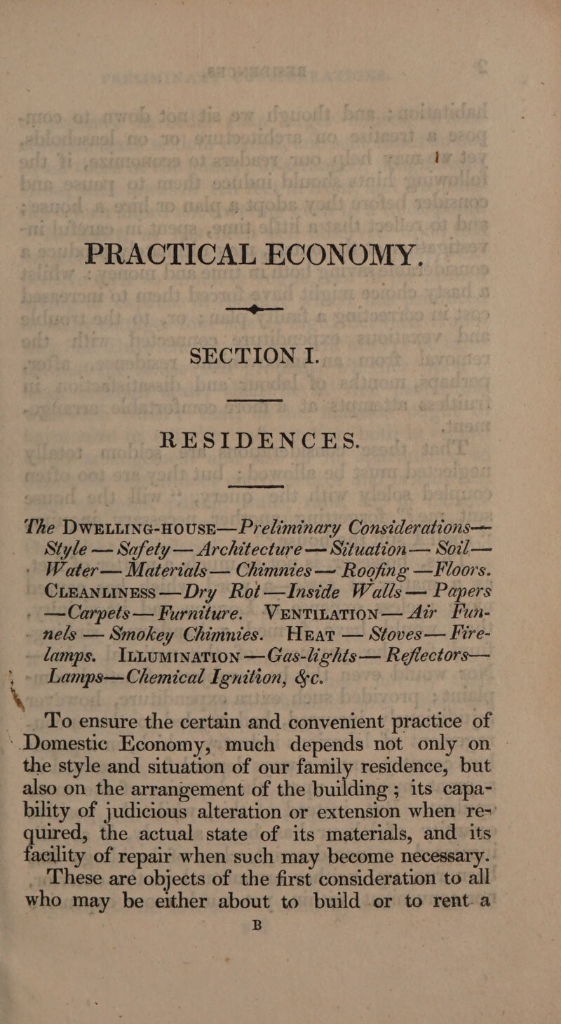 ied PRACTICAL ECONOMY. —~»~— — ee RESIDENCES. ED The Dwe.tinc-HousE—Preliminary Considerations— Style — Safety — Architecture — Situation — Soil — ' Water— Materials — Chimnies ~ Roofing —Floors. CLEANLINESS —Dry Rot—lInside Walls — Papers . —Carpets— Furniture. VENTILATION— Air Fun- - nels — Smokey Chimnies. Herat — Stoves— Fire- lamps. InuoMinaTion —Gas-lights— Reflectors— Lamps—Chemical Ignition, &amp;c. _ To ensure the certain and convenient practice of the style and situation of our family residence, but also on the arrangement of the building ; its capa- bility of judicious alteration or extension when re~ quired, the actual state of its materials, and its facility of repair when such may become necessary. _. These are objects of the first consideration to all who may be either about to build or to rent. a B
