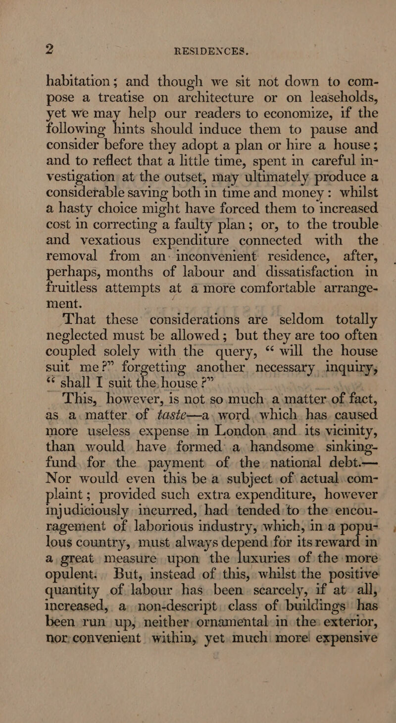 habitation; and though we sit not down to com- pose a treatise on architecture or on leaseholds, yet we may help our readers to economize, if the following hints should induce them to pause and consider before they adopt a plan or hire a house ; and to reflect that a little time, spent in careful in- vestigation at the outset, may ultimately produce a considerable saving both in time and money: whilst a hasty choice might have forced them to increased cost in correcting a faulty plan; or, to the trouble. and vexatious expenditure connected with the removal from an: inconvenient residence, after, perhaps, months of labour and dissatisfaction in fruitless attempts at a more comfortable arrange- ment. That these considerations are seldom totally neglected must be allowed; but they are too often coupled solely with the query, “ will the house suit me?” forgetting another necessary inquixy, ** shall T suit the, house ?” al | This, however, is not so. much. a matter. of fact, as a.matter of faste—a.word. which. has. caused more useless expense. London. and_ its vicinity, than would have formed: a, handsome. sinking- fund. for the payment of the national debt.—. Nor would even this be a subject of actual..com- plaint ; provided such extra expenditure, however injudiciously incurred, had. tended: to the encou- ragement of laborious industry, which, inva popu- lous country, must always depend for its reward in a great measure upon the al of the more opulent: But, instead of this, whilst the positive quantity of labour has been. scarcely, if at» all, Increased, a non-descript: class of: buildings has been run up, neither, ornamental in the: exterior, nor:convenient within, yet much: more! expensive
