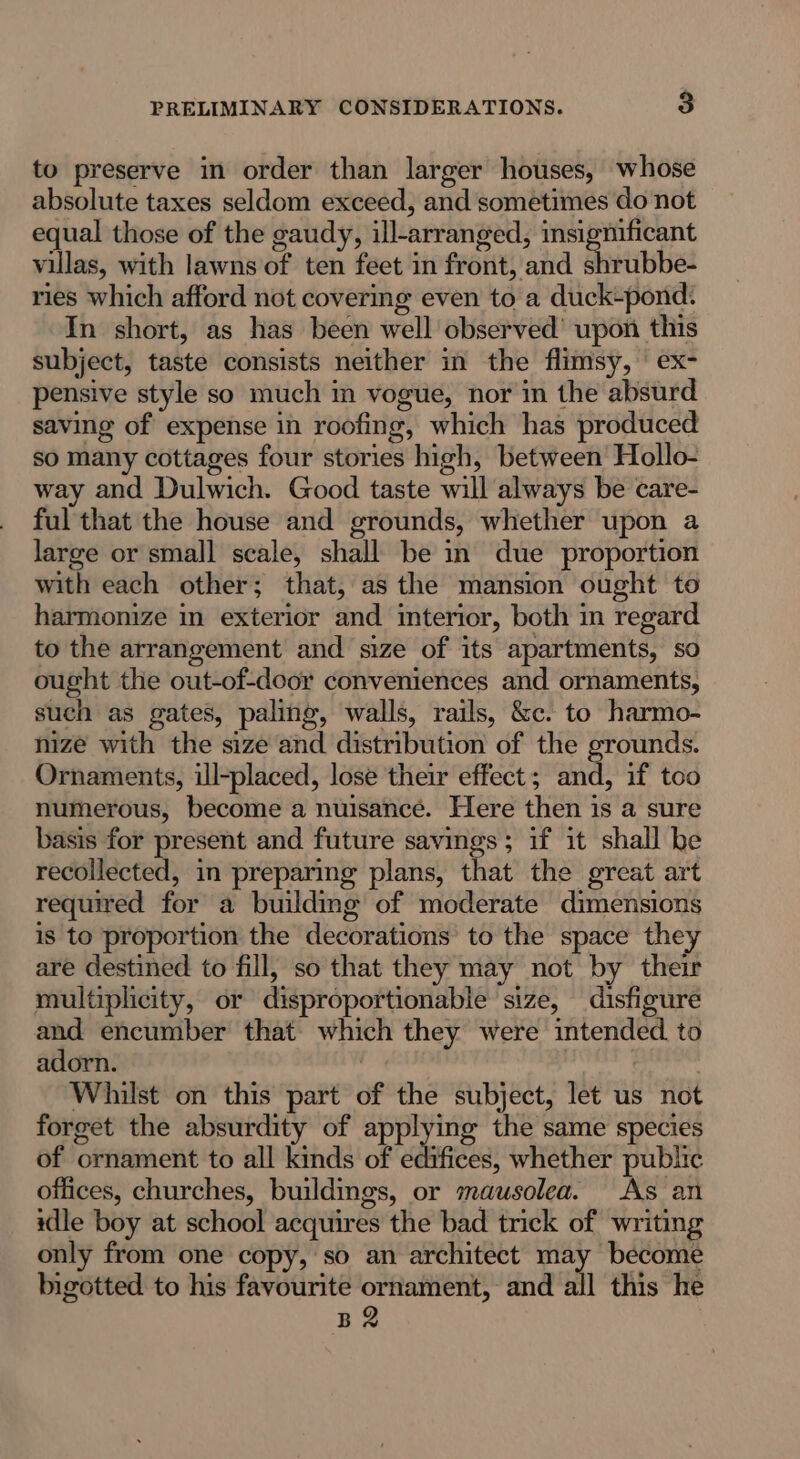 to preserve in order than larger houses, whose absolute taxes seldom exceed, and sometimes do not equal those of the gaudy, ill-arranged, insignificant villas, with lawns of ten feet in front, and shrubbe- ries which afford not covering even to a duck-pond. In short, as has been well observed’ upon this subject, taste consists neither in the flimsy, ex- pensive style so much m vogue, nor in the absurd saving of expense in roofing, which has produced so many cottages four stories high, between Hollo- way and Dulwich. Good taste will always be care- ful that the house and grounds, whether upon a large or small scale, shall be in due proportion with each other; that, as the mansion ought to harmonize in exterior and interior, both in regard to the arrangement and size of its apartments, so ought the out-of-door conveniences and ornaments, such as gates, paling, walls, rails, &amp;c. to harmo- nize with the size and distribution of the grounds. Ornaments, ill-placed, lose their effect; and, if too numerous, become a nuisance. Here then is a sure basis for present and future savings; if it shall be recollected, in preparing plans, that the great art required for a building of moderate dimensions is to proportion the decorations to the space they are destined to fill, so that they may not by their multiplicity, or disproportionable size, disfigure and encumber that which they were intended. to adorn. | , Whilst on this part of the subject, let us not forget the absurdity of applying the same species of ornament to all kinds of edifices, whether public offices, churches, buildmgs, or mausolea. As an idle boy at school acquires the bad trick of writing only from one copy, so an architect may become bigotted to his favourite ornament, and all this he BR