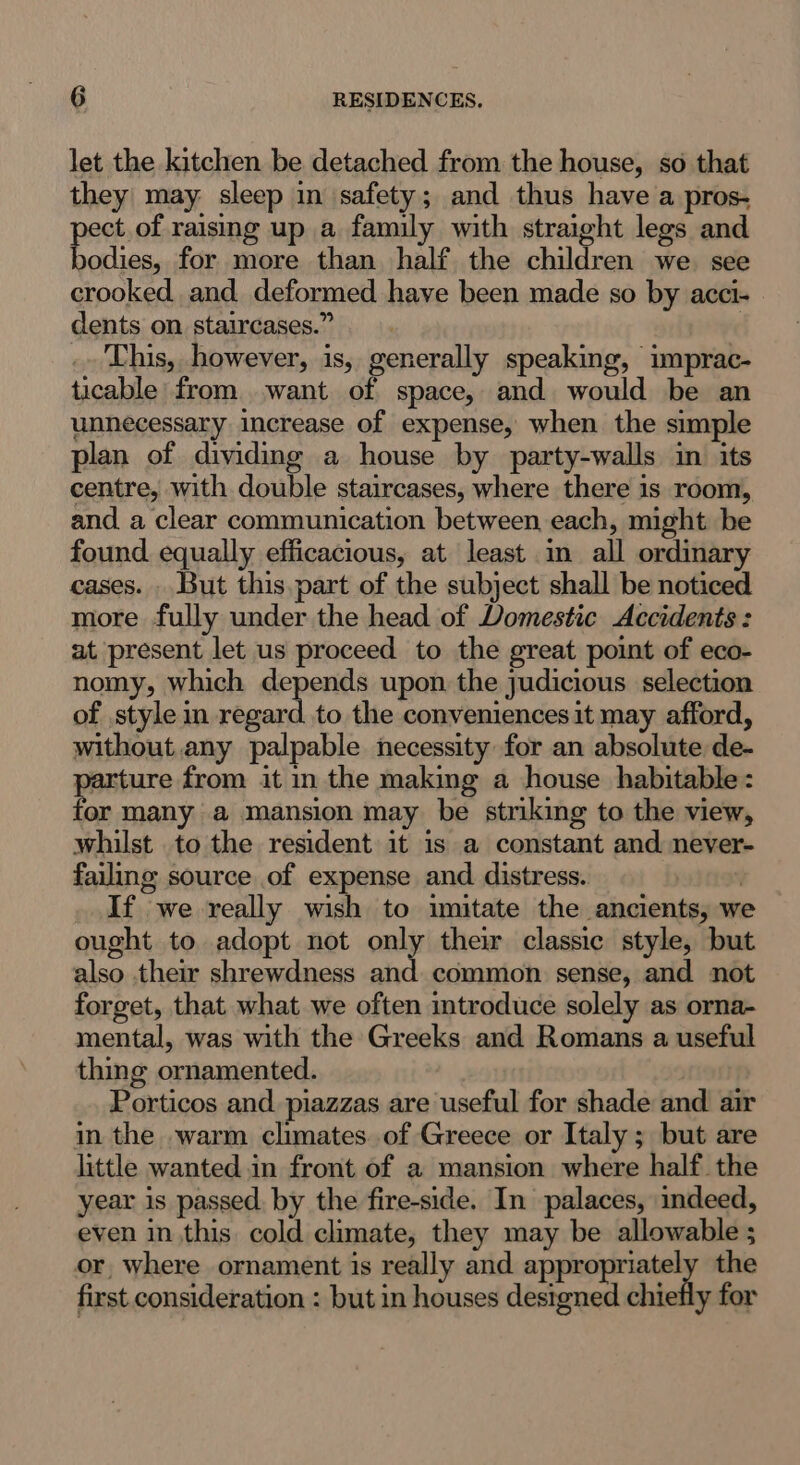 let the kitchen be detached from the house, so that they may: sleep in safety; and thus have a pros- ct of raising up a family with straight legs and odies, for more than half the children we see crooked and deformed have been made so by acci- dents on staircases.” : This, however, is, generally speaking, imprac- ticable from want of space, and would be an unnecessary increase of expense, when the simple plan of dividing a house by party-walls im its centre, with double staircases, where there is room, and a clear communication between each, might be found equally efficacious, at least in all ordinary cases. . But this.part of the subject shall be noticed more fully under the head of Domestic Accidents: at present let us proceed to the great point of eco- nomy, which depends upon the judicious selection of style in regard to the conveniences it may afford, without any palpable necessity for an absolute de- parture from it in the making a house habitable: for many a mansion may be striking to the view, whilst to the resident it is a constant and never- failing source of expense and distress. | If we really wish to imitate the ancients, we ought to adopt not one their classic style, but also their shrewdness and common sense, and not forget, that what we often introduce solely as orna- mental, was with the Greeks and Romans a useful thing ornamented. | Porticos and piazzas are useful for shade and air in the warm climates of Greece or Italy ; but are little wanted in front of a mansion where half the year is passed. by the fire-side. In palaces, indeed, even in this cold climate, they may be allowable ; or, where ornament is really and appropriately the first consideration : but in houses designed chiefly for