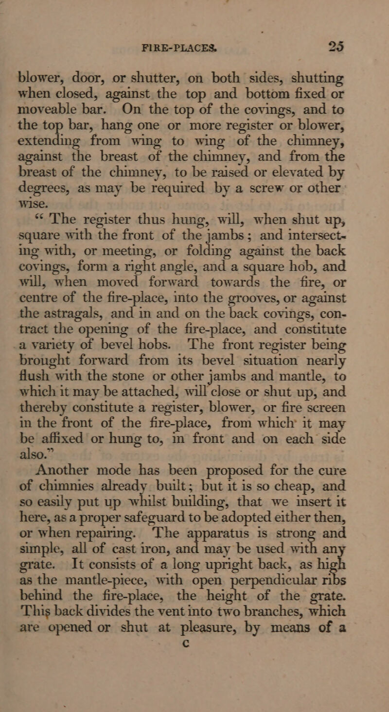 FIRE-PLACES, 35 blower, door, or shutter, on both sides, shutting when closed, against the top and bottom fixed or moveable bar. On the top of the covings, and to the top bar, hang one or more register or blower, extending from wing to wing of the chimney, inst the breast of the chimney, and from the breast of the chimney, to be raised or elevated by degrees, as may be required by a screw or other wise. | ** The register thus hung, will, when shut up, square with the front of the jambs; and intersect~ ing with, or meeting, or folding against the back covings, form a right angle, and a square hob, and will, when moved forward towards the fire, or centre of the fire-place, into the grooves, or against the astragals, and in and on the back covings, con- tract the opening of the fire-place, and constitute .a variety of bevel hobs. The front register being brought forward from its bevel situation nearly flush with the stone or other jambs and mantle, to which it may be attached, will close or shut up, and thereby constitute a register, blower, or fire screen in the front of the fire-place, from which’ it may be affixed or hung to, m front and on each side also.” | Another mode has been proposed for the cure of chimnies already built; but it is so cheap, and so easily put up whilst building, that we insert it here, as a proper safeguard to be adopted either then, or when repairmg. ‘The apparatus is strong and simple, all of cast iron, and may be used with an grate. It consists of a long upright back, as hi h as the mantle-piece, with open perpendicular ribs behind the fire-place, the height of the grate. This back divides the vent into two branches, which are opened or shut at pleasure, by means of a c