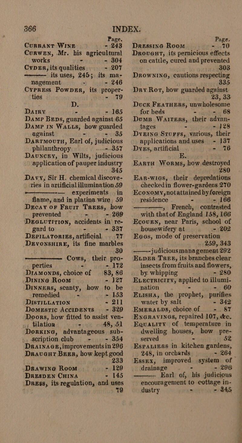 Page. Page. CurRRANT WINE -~ 243 Dressinc Room - .70 Curwen, Mr. his agricultural works - - 304 CypER, its qualities - 207 its uses, 245; its ma- nagement - - 246 Cypress PowpeEr, its proper- ‘ties i aay Seto D. Darry - - 165 Damp Beps, guarded against 65 Damp IN WALLS, how guarded against - - 35 Darrmovry, Earl of, judicious philanthropy - 357 Davuncky, in Wilts, judicious application of pauper industry 345 Davy, Sir H. chemical discove- ries in artificial idumination 59 experiments .in flame, and in platina wire, 59 Decay oF Fruit TREES, how prevented -&gt; = 269 DEGuvTITiIon, accidents in’ re- gard to &gt; - 337 DEPILATORIES, artificial 77 DEVONSHIRE, its fine marbles 30 Cows, their pro- perties - - 172 DramMonpDs, choice of 83, 86 Dinine Room - 127 DINNERS, scanty, how to. be remedied - ~ 153 DISTILLATION - 211 Domestic ACCIDENTS - 329 Doors, how fitted to assist ven- , tilatior - 48, 51 Dorkine, advantageous sub- scription club - - 354 DRAINAGE, improvements in 296 DravuGut BEER, how kept good 233 Drawine Room - 129 DRESDEN CHINA ~ 145 Dagss, its regulation, and uses 12 DrovuGut, its pernicious effects on cattle, cured and prevented 303 DROWNING, cautions respecting 335 Dry Rot, how guarded against 23, 33 Dock FEATHERS, unwholesome for beds - =. 68 Doms Watters, their advan- tages - - 128 DyeEINnG SturrFs, various, their applications and uses - 137 Dyes, artificial - 76 E. EartH Worms, how destroyed 280 Ear-wies, their depredations checkedin flower-gardens 270 Economy, notattained by foreign residence - = 166 » French, contrasted with thatof England 158, 166 Ecovrn, near Paris, school of housewifery at ~ 202 Eees, mode of preservation . 259, 343 -judicious management 292 ELDER TREE, its branches clear insects from fruits and flowers, by. whipping - 280 E.veEctriciry, applied to illumi- nation - - 60 Exisua, the prophet, purifies water by salt - 342 EMERALDS, choice of _ -. 87 ENGRAVINGS, repaired 107, &amp;c. Equauity of temperature in dwelling houses, how pre- served - bz Espauiers in kitchen gardens, 248, in orchards ~ 264 — Essex, improved system of drainage - - 296 ———-. Earl of, his judicious encouragement to cottage in- dustry - - 3