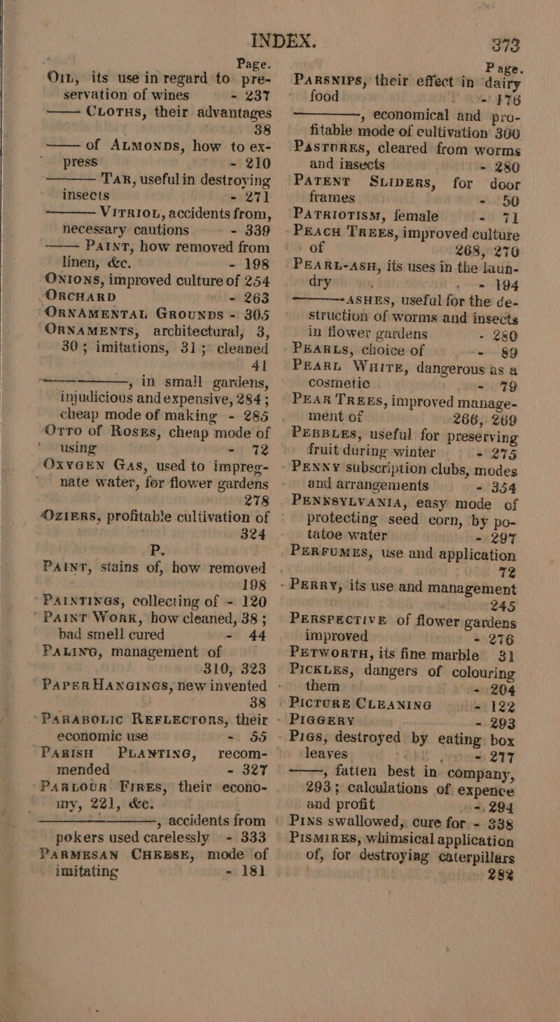 On, its use in regard to pre- servation of wines - 237 CLoTHs, their advantages : 38 of ALMoNDs, how to ex- press - 210 TAR, useful in destroying insects - 271 VirrIoL, accidents from, necessary cautions - 339 PaInt, how removed from linen, &amp;c. - 198 Onions, improved culture of 254 ORCHARD - 263 ORNAMENTAL GrRounps - 305 ORNAMENTS, architectural, 3, 305 imitations, 31; cleaned 41 , in small gardens, injudicious and expensive, 284 ; cheap mode of making - 285 ‘Otro of Rosxs, cheap mode of using ot Wk OxyGEN Gas, used to impreg- nate water, for flower gardens 278 a 324 PR. PAINT, stains of, how removed 198 ’ PAINTINGS, collecting of - 120 ’ Painr Work, how cleaned, 38 ; bad smell cured - 44 PALING, management of 310, 323 38 economic use 1 55 PARISH PLANTING, recom- mended - 327 Partour Fires, their econo- my, 221, &amp;e. ————_—_—_——., accidents from pokers used carelessly - 333 PARMESAN CHEBSE, mode of 373 Page. PARSNIPs, their effect in dai food “176 » economical and pro- fitable mode of cultivation 306 Pasrorgs, cleared from worms and insects - 280 PATENT S.Lipers, for door frames. - 50 Parriotism, female - 71 PEAcH TREES, improved culture of 268, 270 PEARL-ASH, its uses in the laun- dry - 194 ~ASHES, useful for the de- struction of worms and insects in flower gardens - 280 PEARLS, choice of ‘= 89 Peart Wuire, dangerous as a cosmetic ~ 79 PEAR TREES, improved manage- ment of 266, 269 PEBBLES, useful for preserving fruit during winter - 275 PENNY subscription clubs, modes and arrangements - 354 PENNSYLVANIA, easy mode of protecting seed corn, by po- tatoe water - 297 PERFUMES, use and application 72 245 improved - 276 PETWORTH, its fine marble 3] PicKLEs, dangers of colouring them - 204 ' Picrure CLEANING = 122 PIGGERY - 293 Pigs, destroyed by eating box leaves CEG Seis VTT » fatten best in company, 293; calculations of expence and profit -, 294 Pins swallowed, cure for - 338 PisMiRES, whimsical application of, for destroyiag caterpillars