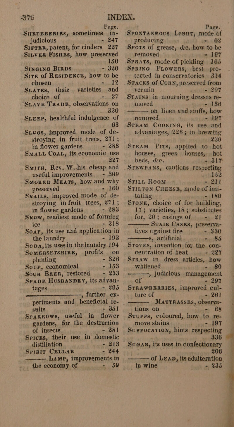 . Page. SHRUBBERIES, sometimes in- judicious - 247 SiFTER, patent, for cinders 227 SILVER Fisnis, how. preserved 150 SiInGiING BIRDS ~ 320 Sitz of ResIDENCE, how to be chosen 5 ned d Suates, their varieties and choice of - 27 Suave TRADE, observations on 320 SLEEP, healthful indulgence of 63 SLUGs, improved mode of de- stroying in fruit trees, 271; in flower gardens = 283 SMALL CoAL, its economic use 227 Smirn, Rev. W..his cheap and useful improvements. - 309 Smokep Mezats, how and why preserved - 160 SNAILS, improved mode of de- stroying in fruit trees, 271 ; in flower gardens - 283 Snow, readiest mode of forming ice r= 218 Soap, its use and application in _ the laundry - 193 Sopa, its usesin thelaundry 194 SoMERSETSHIRE, profits on planting - 326 Soup, economical - 153 Sour Breer, restored - 233 Spapk HusBanpbby, its advan- tages - 295 . » further ex- periments and beneficial re- sults - 351 Sparrows, useful in flower gardens, for the destruction of insects -« 281 Spices, their use in domestic distillation - 213 Spirit CELLAR - 244 LAMP, improvements in ihe economy of - Page GRONTA BOWS Lieut, setae! of producing ~~ 62 Spors of grenses &amp;c. how to be removed - 197 Sprats, mode of pickling 165 SprInG FLowens, best pro- tected in conservatories 314 Sracks of Corn, preserved from vermin - 297 Srains in mourning dresses re- moved - 136 on linen and stuffs, how removed - 197 STEAM COOKING, its use and adwanianess 226; in brewing 230 STEAM Pits, applied to hot houses, green houses, hot beds, &amp;e. - 3IT STEWPANS, cautions respecting eh T52 STitu Room 2 211 STILTON CHEESE, mode of imi- tating - 180 Strong, choice of for building, 17; varieties, 18 ; substitutes for, 20; casings of .- 21 STain CASEs, preserva- tives against fire - 330 S, artificial - 85 SToveEs, invention for. the con- centration of heat - 227 StRAw in dress articles, how whitened - 80 , judicious management of - 297 STRAWBERRIES, improved cul- ture of - 261 MATTRASSES, observa- tions on - 68 Storrs, coloured, how to re- move stains - - 197 SurFocaTION, hints respecting 336 Suen, its uses in confectionary 206 of LzaD, its adulteration in wine _ » 235