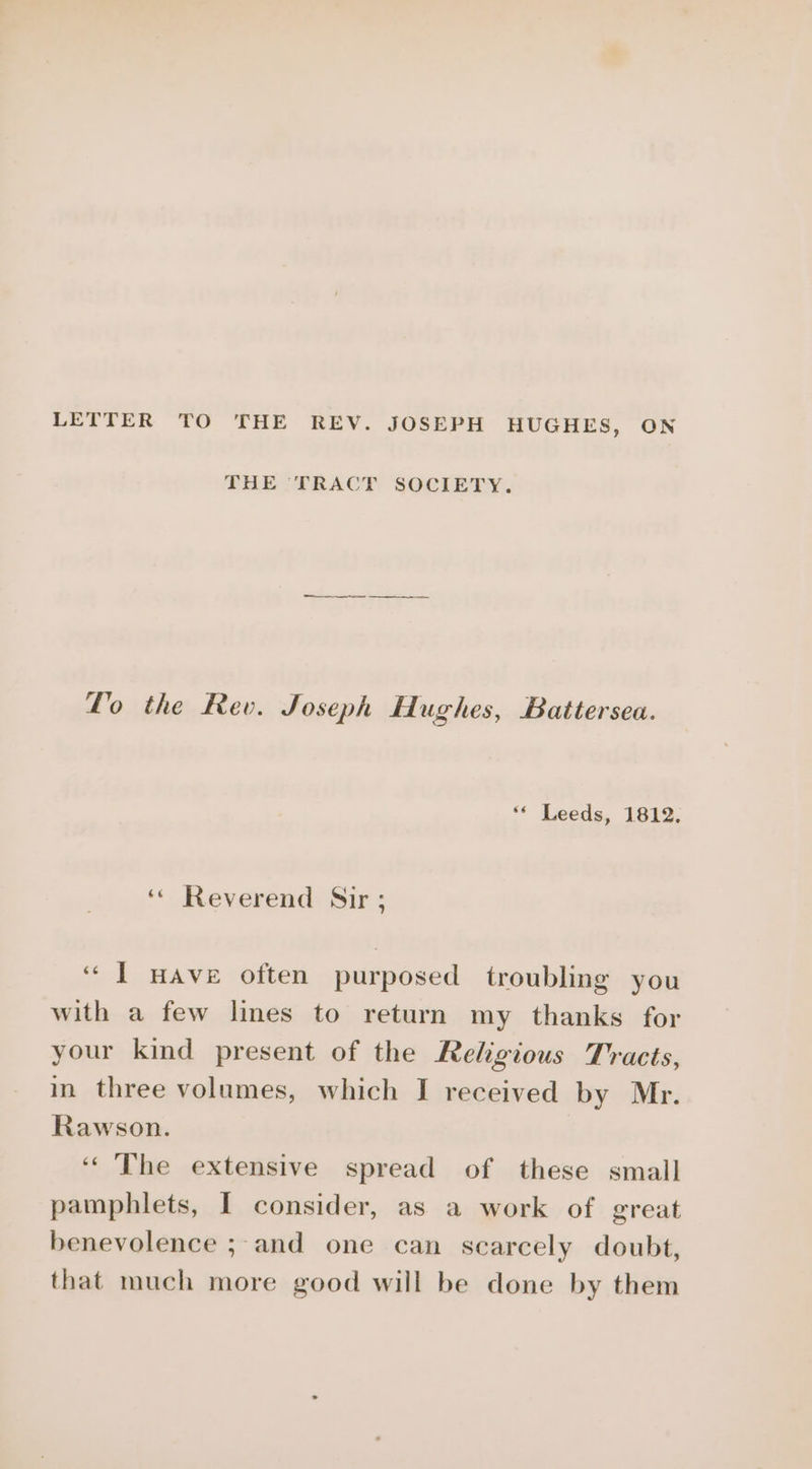 LETTER TO THE REV. JOSEPH HUGHES, ON THE [PRACT SOCIETY. ee Lo the Rev. Joseph Hughes, Battersea. ‘* Leeds, 1812. ‘* Reverend Sir ; “I HAve often purposed troubling you with a few lines to return my thanks for your kind present of the Religious Tracts, in three volumes, which I received by Mr. Rawson. ‘The extensive spread of these small pamphlets, I consider, as a work of great benevolence ;-and one can scarcely doubt, that much more good will be done by them