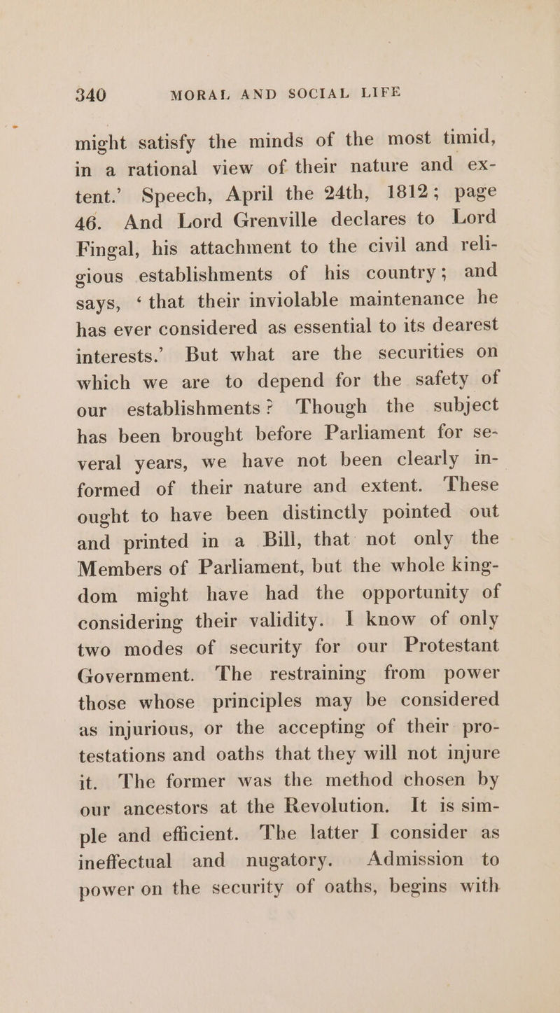 might satisfy the minds of the most timid, in a rational view of their nature and ex- tent.’ Speech, April the 24th, 1812; page 46. And Lord Grenville declares to Lord Fingal, his attachment to the civil and reli- gious establishments of his country ; and says, ‘that their inviolable maintenance he has ever considered as essential to its dearest interests. But what are the securities on which we are to depend for the safety of our establishments? Though the subject has been brought before Parliament for se- veral years, we have not been clearly in-- formed of their nature and extent. ‘These ought to have been distinctly pointed out and printed in a Bill, that not only the Members of Parliament, but the whole king- dom might have had the opportunity of considering their validity. I know of only two modes of security for our Protestant Government. The restraining from power those whose principles may be considered as injurious, or the accepting of their pro- testations and oaths that they will not injure it. The former was the method chosen by our ancestors at the Revolution. It is sim- ple and efficient. The latter I consider as ineffectual and nugatory. Admission to power on the security of oaths, begins with