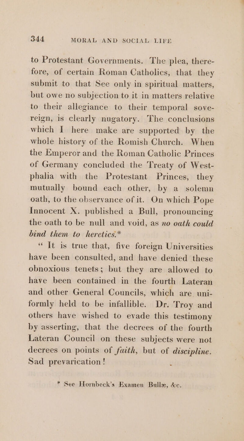 to Protestant Governments. The plea, there- fore, of certain Roman Catholics, that they submit to that See only in spiritual matters, but owe no subjection to it in matters relative to their allegiance to their temporal sove- reign, is clearly nugatory. The conclusions which I here make are supported by the whole history of the Romish Church. When the Emperer and the Roman Catholic Princes of Germany concluded the Treaty of West- phalia with the Protestant Princes, they mutually bound each other, by a solemn oath, to the observance of it. On which Pope | Innocent X. published a Bull, pronouncing the oath to be null and void, as no oath could bind them to heretics.* “Tt is true that, five foreign Universities have been consulted, and have denied these obnoxious tenets; but they are allowed to have been contained in the fourth Lateran and other General Councils, which are uni- formly held to be infallible. Dr. Troy and others have wished to evade this testimony by asserting, that the decrees of the fourth Lateran Council on these subjects were not decrees on points of faith, but of discipline. Sad prevarication! é * See Hornbeck’s Examen Bullzw, &amp;c.