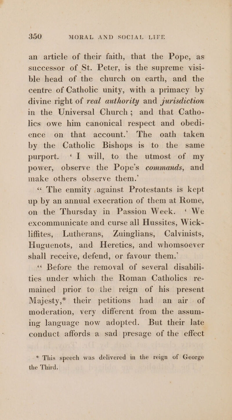 an article of their faith, that the Pope, as successor of St. Peter, is the supreme visi- ble head of the church on earth, and the centre of Catholic unity, with a primacy by divine right of real authority and jurisdiction in the Universal Church; and that Catho- lics owe him canonical respect and obedi- ence on that account.’ The oath taken by the Catholic Bishops is to the same purport. ‘I will, to the utmost of my power, observe the Pope’s commands, and make others observe them.’ ‘ The enmity against Protestants is kept | up by an annual execration of them at Rome, on the Thursday in Passion Week. ‘ We excommunicate and curse all Hussites, Wick- lifites, Lutherans, Zuinglians, Calvinists, Huguenots, and Heretics, and whomsoever shall receive, defend, or favour them.’ ‘‘ Before the removal of several disabili- ties under which the Roman Catholics re- mained prior to the reign of his present Majesty,* their petitions had an air of moderation, very different from the assum- ing language now adopted. But their late conduct affords a sad presage of the effect -* This speech was delivered in the reign of George the Third.