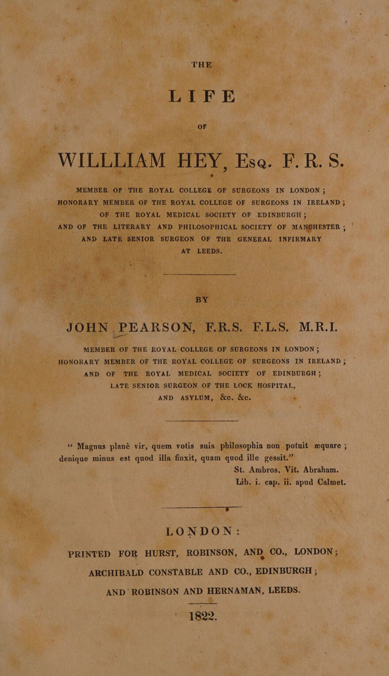 THE LIFE OF WILLLIAM HEY, Eso. F.R.S. MEMBER OF THE ROYAL COLLEGE OF SURGEONS IN LONDON ; HONORARY MEMBER OF THE ROYAL COLLEGE OF SURGEONS IN IRELAND 5 OF THE ROYAL MEDICAL SOCIETY OF EDINBURGH ; AND OF THE LITERARY AND PHILOSOPHICAL SOCIETY OF MANCHESTER , AND LATE SENIOR SURGEON OF THE GENERAL INFIRMARY “AT LEEDS. BY JOHN PEARSON, F.R.S. F.L.S. M.R.I. MEMBER OF THE ROYAL COLLEGE OF SURGEONS IN LONDON; HONORARY MEMBER OF THE ROYAL COLLEGE OF SURGEONS IN IRELAND ; AND OF THE ROYAL MEDICAL SOCIETY OF EDINBURGH; LATE SENIOR SURGEON OF THE LOCK HOSPITAL, AND ASYLUM, &amp;c. &amp;c. ‘« Magnus plané vir, quem votis suis philosophia non potuit square ; denique minus est quod illa finxit, quam quod ille gessit.” St. Ambros. Vit. Abraham. Lib. i. cap. ii. apud Calmet. eeuaarenen:. “Yn Ee LONDON: PRINTED FOR HURST, ROBINSON, AND CO., LONDON ; ARCHIBALD CONSTABLE AND CO., EDINBURGH ; AND' ROBINSON AND HERNAMAN, LEEDS. 1822.