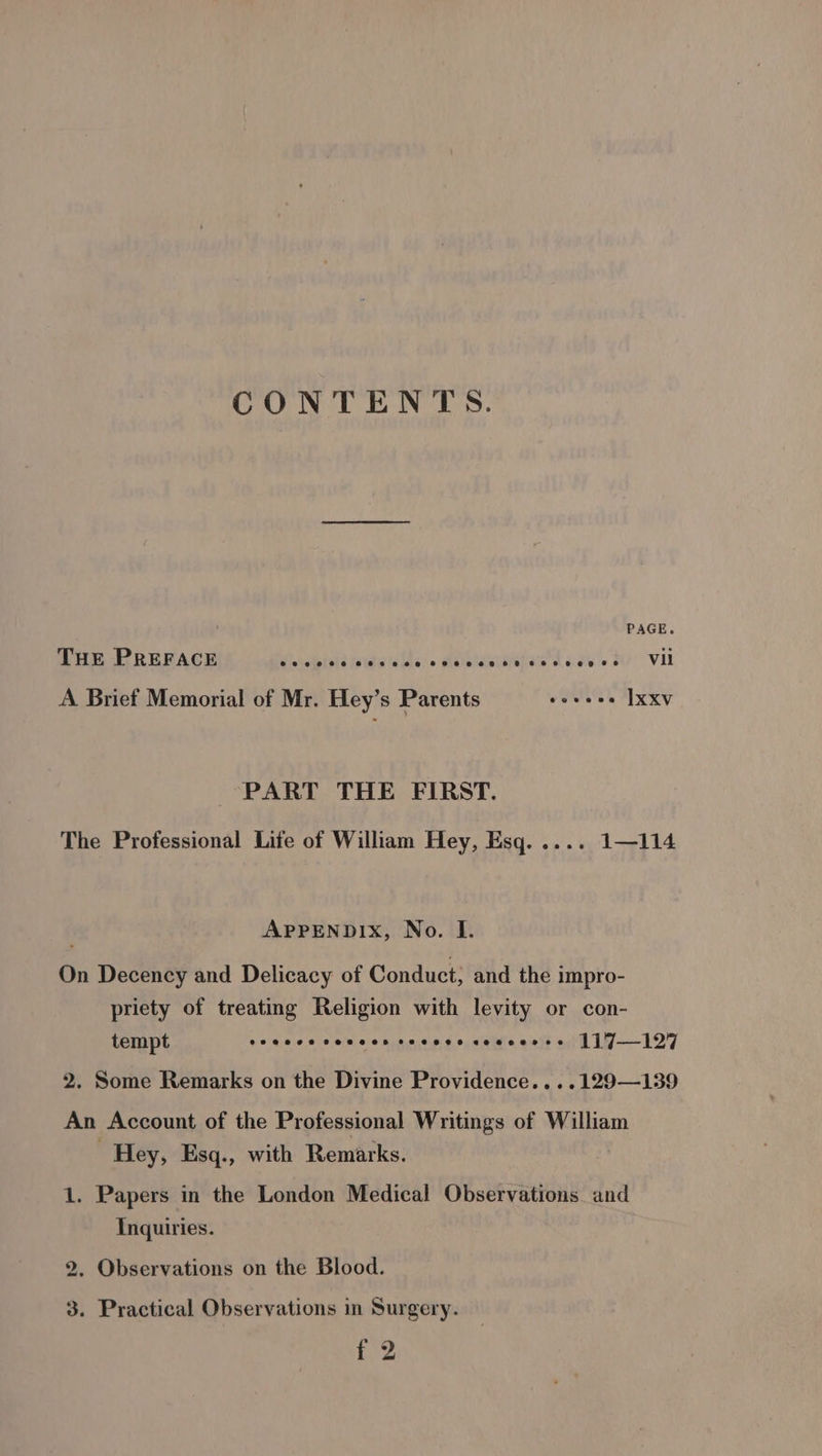 CONTENTS. PAGE. THE PREFACE die ciblvie (oldie lalds, » sielelasldiedie cosy s Vil A Brief Memorial of Mr. Hey’s Parents soveee xxv PART THE FIRST. The Professional Life of William Hey, Esq. .... 1—114 APPENDIX, No. I. On Decency and Delicacy of Conduct; and the impro- priety of treating Religion with levity or con- tempt yawn 6 aims omasitn do, salvia eait aiff 1W-—127 2. Some Remarks on the Divine Providence....129—139 An Account of the Professional Writings of William Hey, Esq., with Remarks. | 1. Papers in the London Medical Observations and Inquiries. 2. Observations on the Blood. 3. Practical Observations in Surgery.