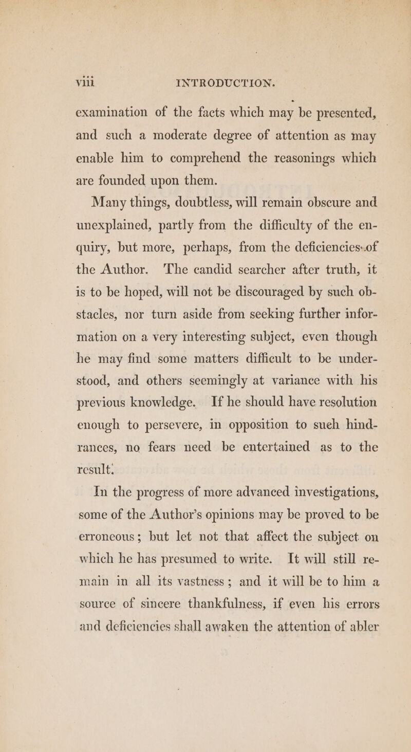 examination of the facts which may be presented, and such a moderate degree of attention as may | enable him to comprehend the reasonings which are founded, upon them. Many things, doubtless, will remain obscure and unexplained, partly from the difficulty of the en- quiry, but more, perhaps, from the deficiencies-.of the Author. The candid searcher after truth, it is to be hoped, will not be discouraged by such ob- stacles, nor turn aside from seeking further infor- mation on a very interesting subject, even though he may find some matters difficult to be under- stood, and others seemingly at variance with his previous knowledge. If he should have resolution enough to persevere, in opposition to sueh hind- rances, no fears need be entertained as to the result. In the progress of more advanced investigations, some of the Author’s opinions may be proved to be erroneous; but let not that affect the subject on which he has presumed to write. It will still re- main in all its vastness; and it will be to him a source of sincere thankfulness, if even his errors and deficiencies shall awaken the attention of abler