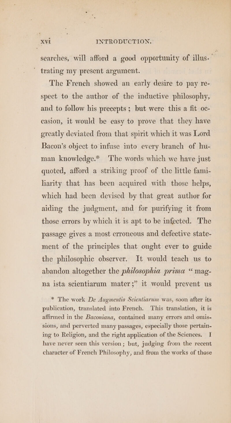 searches, will afford a good opportunity of illus. trating my present argument. The French showed an early desire to pay re- spect to the author of the inductive philosophy, and to follow his precepts; but were this a fit oc- casion, it would be easy to prove that they have ereatly deviated from that spirit which it was Lord Bacon’s object to infuse into every branch of hu- man knowledge.* The words which we have just quoted, afford a striking proof of the little fami- liarity that has been acquired with those helps, which had been devised by that great author for aiding the judgment, and for purifying it from those errors by which it is apt to be infected. The passage gives a most erroneous and. defective state- ment of the principles that ought ever to guide the philosophic observer. It would teach us to abandon altogether the philosophia prima “ mag- P) na ista scientiarum mater ;” it would prevent us * The work De Augmentis Scientiarum was, soon after its publication, translated into French. This translation, it is affirmed in the Baconiana, contained many errors and omis- sions, and perverted many passages, especially those pertain- ing to Religion, and the right application of the Sciences. I have never seen this version; but, judging from the recent character of French Philosophy, and from the works of those