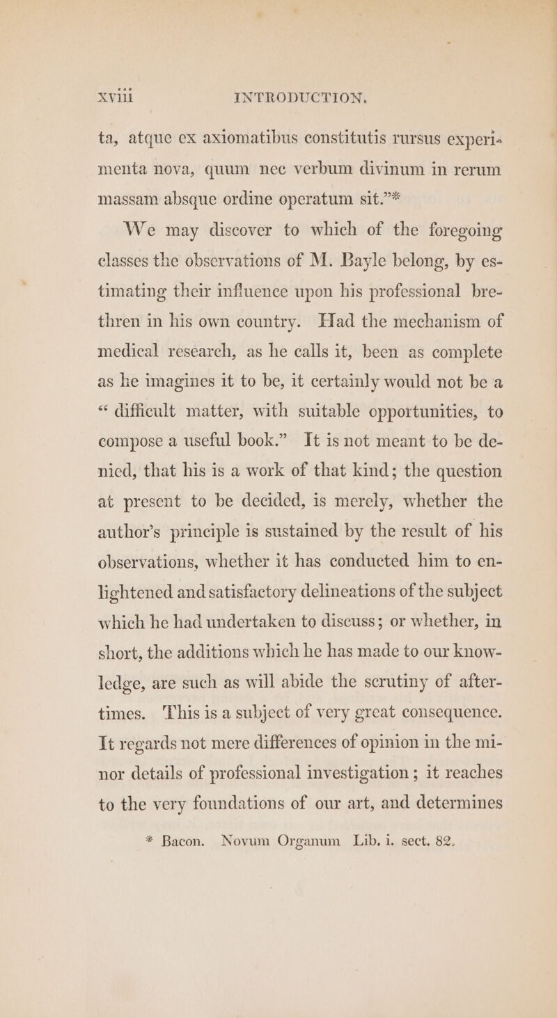 ta, atque ex axiomatibus constitutis rursus experi. menta nova, quum nec verbum divinum in rerum massam absque ordine operatum sit.”* We may discover to which of the foregoing classes the observations of M. Bayle belong, by es- timating their influence upon his professional bre- thren in his own country. Had the mechanism of medical research, as he calls it, been as complete as he imagines it to be, it certainly would not be a “ difficult matter, with suitable opportunities, to compose a useful book.” It isnot meant to be de- nied, that his is a work of that kind; the question at present to be decided, is merely, whether the author’s principle is sustained by the result of his observations, whether it has conducted him to en- lightened and satisfactory delineations of the subject which he had undertaken to discuss; or whether, in short, the additions which he has made to our know- ledge, are such as will abide the scrutiny of after- times. This is a subject of very great consequence. It regards not mere differences of opinion in the mi- nor details of professional investigation ; it reaches to the very foundations of our art, and determines * Bacon. Novum Organum Lib. i. sect. 82.