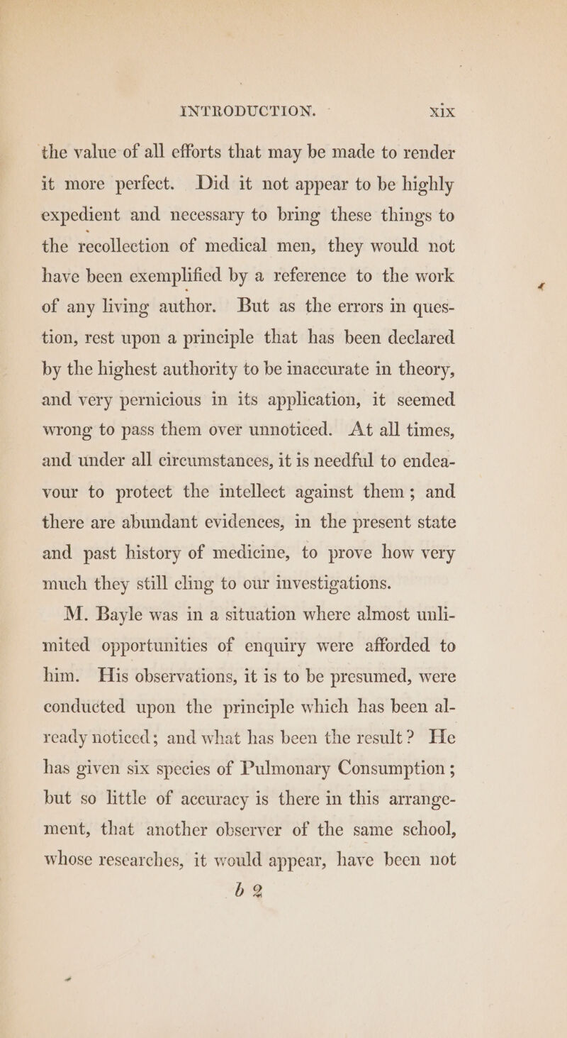 the value of all efforts that may be made to render it more perfect. Did it not appear to be highly expedient and necessary to bring these things to the feécelleetion of medical men, they would not have been exemplified by a reference to the work of any living author. But as the errors in ques- tion, rest upon a principle that has been declared by the highest authority to be inaccurate in theory, and very pernicious in its application, it seemed wrong to pass them over unnoticed. At all times, and under all circumstances, it is needful to endea- vour to protect the intellect against them; and there are abundant evidences, in the present state and past history of medicine, to prove how very much they still cling to our investigations. M. Bayle was in a situation where almost unli- mited opportunities of enquiry were afforded to him. His observations, it is to be presumed, were conducted upon the principle which has been al- ready noticed; and what has been the result ? He has given six species of Pulmonary Consumption ; but so little of accuracy is there in this arrange- ment, that another observer of the same school, whose researches, it would appear, have been not bg