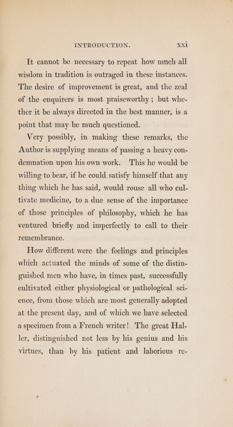 It cannot be necessary to repeat how much all wisdom in tradition is outraged in these instances. The desire of improvement is great, and the zeal of the enquirers is most praiseworthy ; but whe- ther it be always directed in the best manner, is a point that may be much questioned. Very possibly, in making these remarks, the Author is supplying means of passing a heavy con- demnation upon his own work. This he would be willing to bear, if he could satisfy himself that any thing which he has said, would rouse all who cul- tivate medicine, to a due sense of the importance of those principles of philosophy, which he has ventured briefly and imperfectly to call to their remembrance. How different were the feelings and principles which actuated the minds of some of the distin- guished men who have, in times past, successfully cultivated either physiological or pathological sci- ence, from those which are most generally adopted at the present day, and of which we have selected a specimen from a French writer! The great Hal- ler, distinguished not less by his genius and his virtues, than by his patient and laborious re-