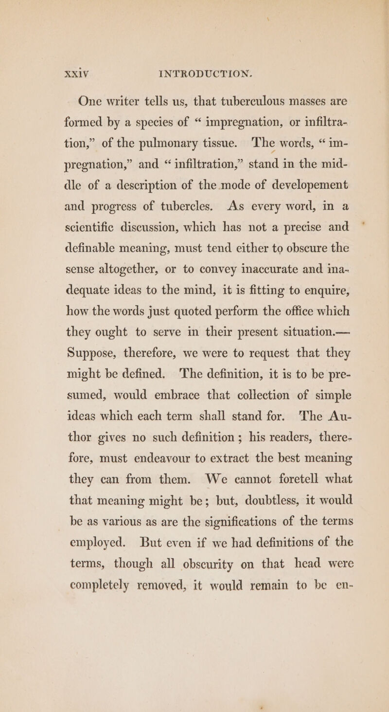 One writer tells us, that tuberculous masses are formed by a species of “ impregnation, or infiltra- tion,” of the pulmonary tissue. ‘The words, “ im- pregnation,” and “ infiltration,” stand in the mid- dle of a description of the mode of developement and progress of tubercles. As every word, in a scientific discussion, which has not a precise and definable meaning, must tend either to obscure the sense altogether, or to convey inaccurate and ina- dequate ideas to the mind, it is fitting to enquire, how the words just quoted perform the office which they ought to serve in their present situation.— Suppose, therefore, we were to request that they might be defined. The definition, it is to be pre- sumed, would embrace that collection of simple ideas which each term shall stand for. The Au- thor gives no such definition ; his readers, there- fore, must endeavour to extract the best meaning they can from them. We cannot foretell what that meaning might be; but, doubtless, it would be as various as are the significations of the terms employed. But even if we had definitions of the terms, though all obscurity on that head were completely removed, it would remain to be en-