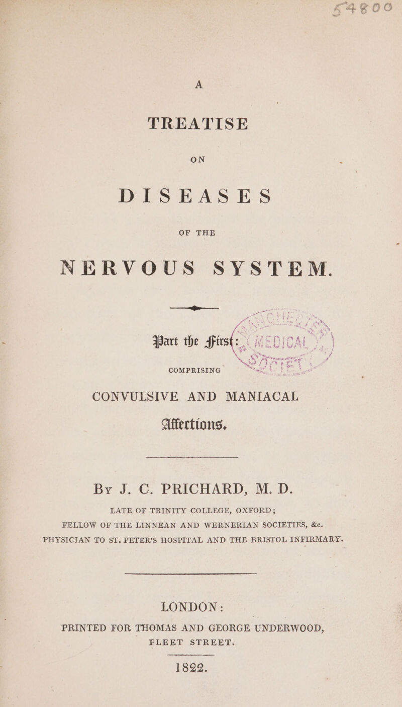 A TREATISE ON ~ DISEASES OF THE NERVOUS SYSTEM. —_———— a pox a e a : > ne 4 = ig —— oe eet ‘ ey VE PAL ? 5 Part the Sirs oh Hi coke bP Be m7 : a fe y Bre eras se 7: Q r f COMPRISING ee CONVULSIVE AND MANIACAL Affertions. By J.'C: PRICHARD, JED. LATE OF TRINITY COLLEGE, OXFORD ; FELLOW OF THE LINNEAN AND WERNERIAN SOCIETIES, &amp;c. PHYSICIAN TO ST. PETER’S HOSPITAL AND THE BRISTOL INFIRMARY. LONDON: PRINTED FOR THOMAS AND GEORGE UNDERWOOD, FLEET STREET. 1822.