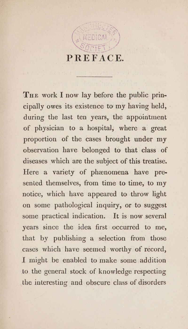 ae , Pr 7 x opt 4 id x 4 . bs eae Y i Tue work I now lay before the public prin- cipally owes its existence to my having held, - during the last ten years, the appointment of physician to a hospital, where a great proportion of the cases brought under my observation have belonged to that class of diseases which are the subject of this treatise. Here a variety of phznomena have pre- senied themselves, from time to time, to my notice, which have appeared to throw light on some pathological inquiry, or to suggest some practical indication. It is now several years since the idea first occurred to me, that by publishing a selection from those cases which have seemed worthy of record, I might be enabled to make some addition io the general stock of knowledge respecting the interesting and obscure class of disorders