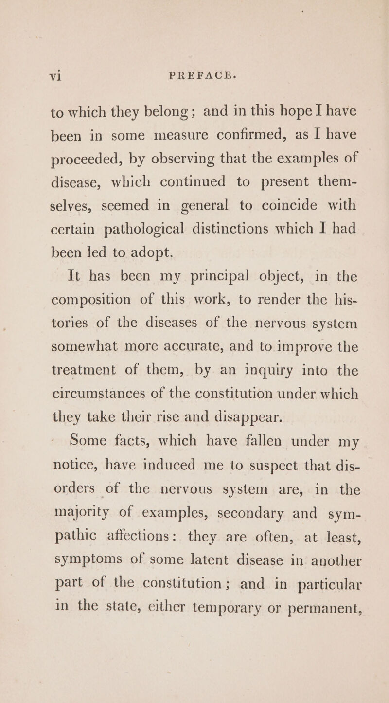 to which they belong; and in this hope I have been in some measure confirmed, as I have proceeded, by observing that the examples of disease, which continued to present them- selves, seemed in general to coincide with certain pathological distinctions which I had been led to adopt. It has been my principal object, in the composition of this work, to render the his- tories of the diseases of the nervous system somewhat more accurate, and to improve the treatment of them, by an inquiry into the circumstances of the constitution under which they take their rise and disappear. Some facts, which have fallen under my notice, have induced me to suspect that dis- orders of the nervous system are, in the majority of examples, secondary and sym- pathic affections: they are often, at least, symptoms of some latent disease in another part of the constitution; and in particular in the state, cither temporary or permanent,