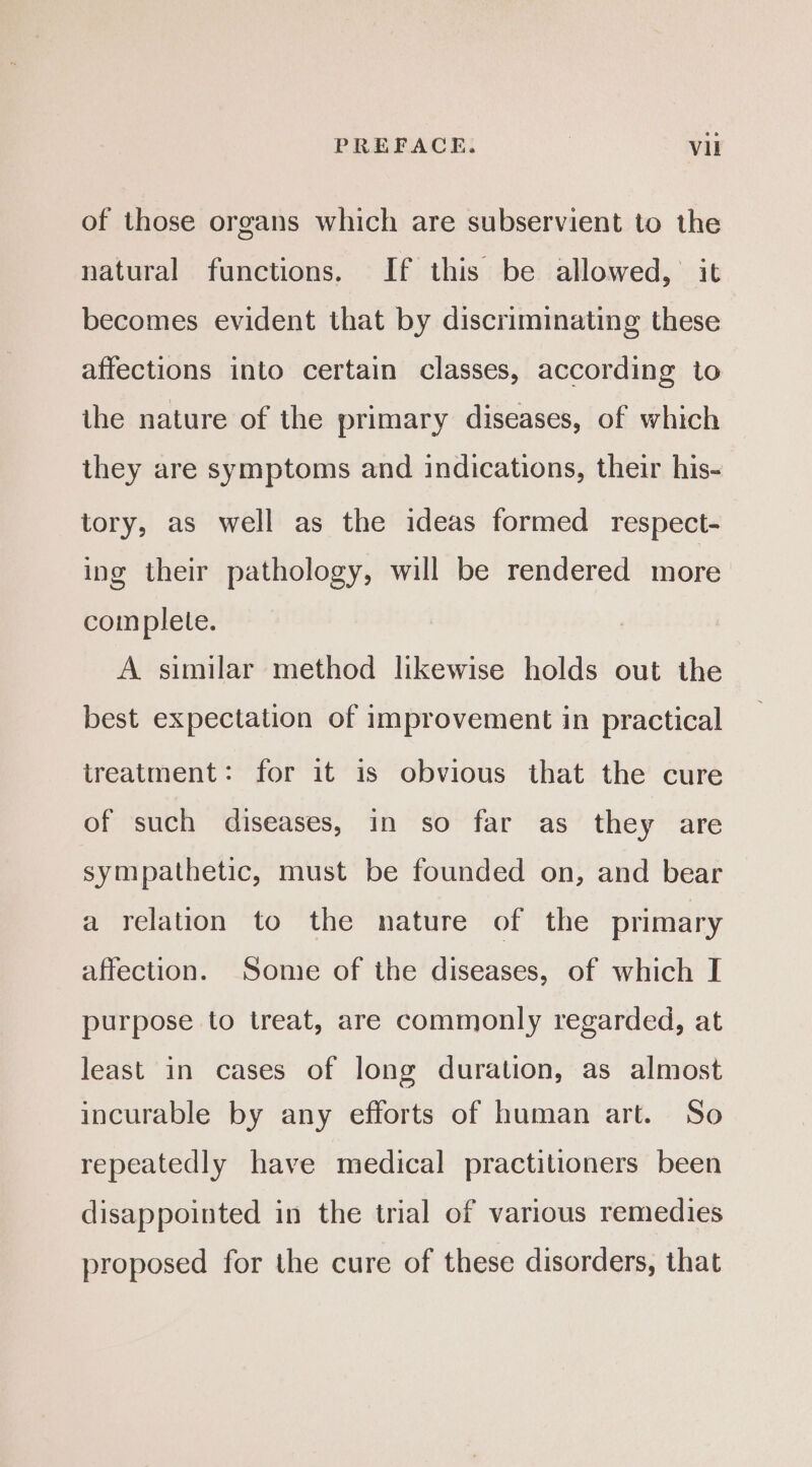 of those organs which are subservient to the natural functions. If this be allowed, it becomes evident that by discriminating these affections into certain classes, according to ihe nature of the primary diseases, of which they are symptoms and indications, their his- tory, as well as the ideas formed respect- ing their pathology, will be rendered more complete. A similar method likewise holds out the best expectation of improvement in practical treatment: for it is obvious that the cure of such diseases, in so far as they are sympathetic, must be founded on, and bear a relation to the nature of the primary affection. Some of the diseases, of which I purpose to treat, are commonly regarded, at least in cases of long duration, as almost incurable by any efforts of human art. So repeatedly have medical practitioners been disappointed in the trial of various remedies proposed for the cure of these disorders, that