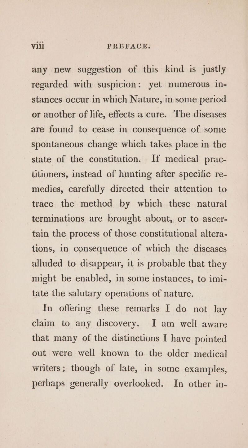 any new suggestion of this kind is justly regarded with suspicion: yet numerous in- stances occur in which Nature, in some period or another of life, effects a cure. The diseases are found to cease in consequence of some spontaneous change which takes place in the state of the constitution. If medical prac- titioners, instead of hunting after specific re- medies, carefully directed their attention to trace the method by which these natural terminations are brought about, or to ascer- tain the process of those constitutional altera- tions, in consequence of which the diseases alluded to disappear, it is probable that they might be enabled, in some instances, to imi- tate the salutary operations of nature. In offering these remarks I do not lay claim to any discovery. I am well aware that many of the distinctions I have pointed out were well known to the older medical writers ; though of late, in some examples, perhaps generally overlooked. In other in-