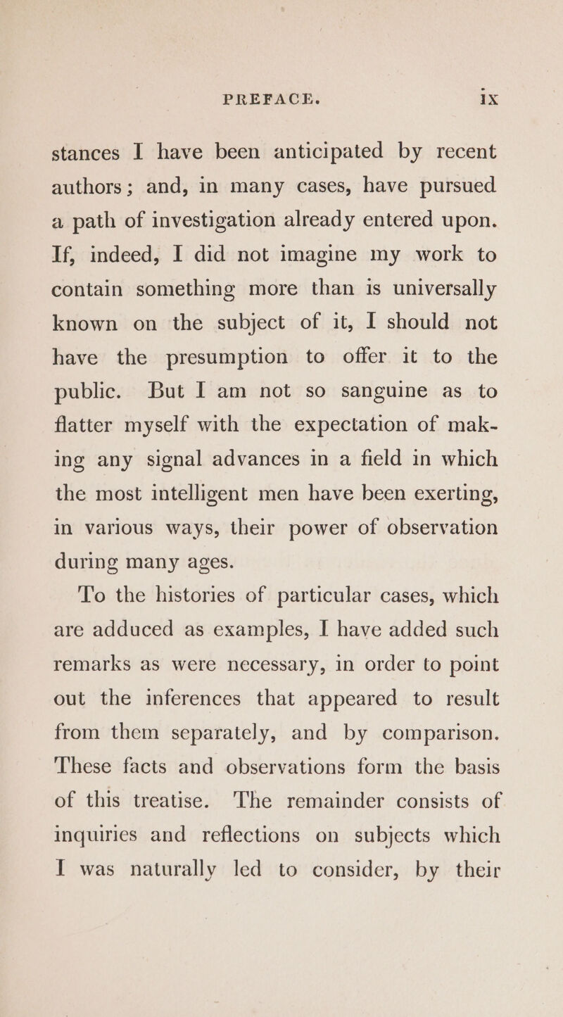stances I have been anticipated by recent authors; and, in many cases, have pursued a path of investigation already entered upon. If, indeed, I did not imagine my work to contain something more than is universally known on the subject of it, I should not have the presumption to offer it to the public. But I am not so sanguine as to flatter myself with the expectation of mak- ing any signal advances in a field in which the most intelligent men have been exerting, in various ways, their power of observation during many ages. To the histories of particular cases, which are adduced as examples, I have added such remarks as were necessary, in order to point out the inferences that appeared to result from them separately, and by comparison. These facts and observations form the basis of this treatise. The remainder consists of inquiries and reflections on subjects which I was naturally led to consider, by their