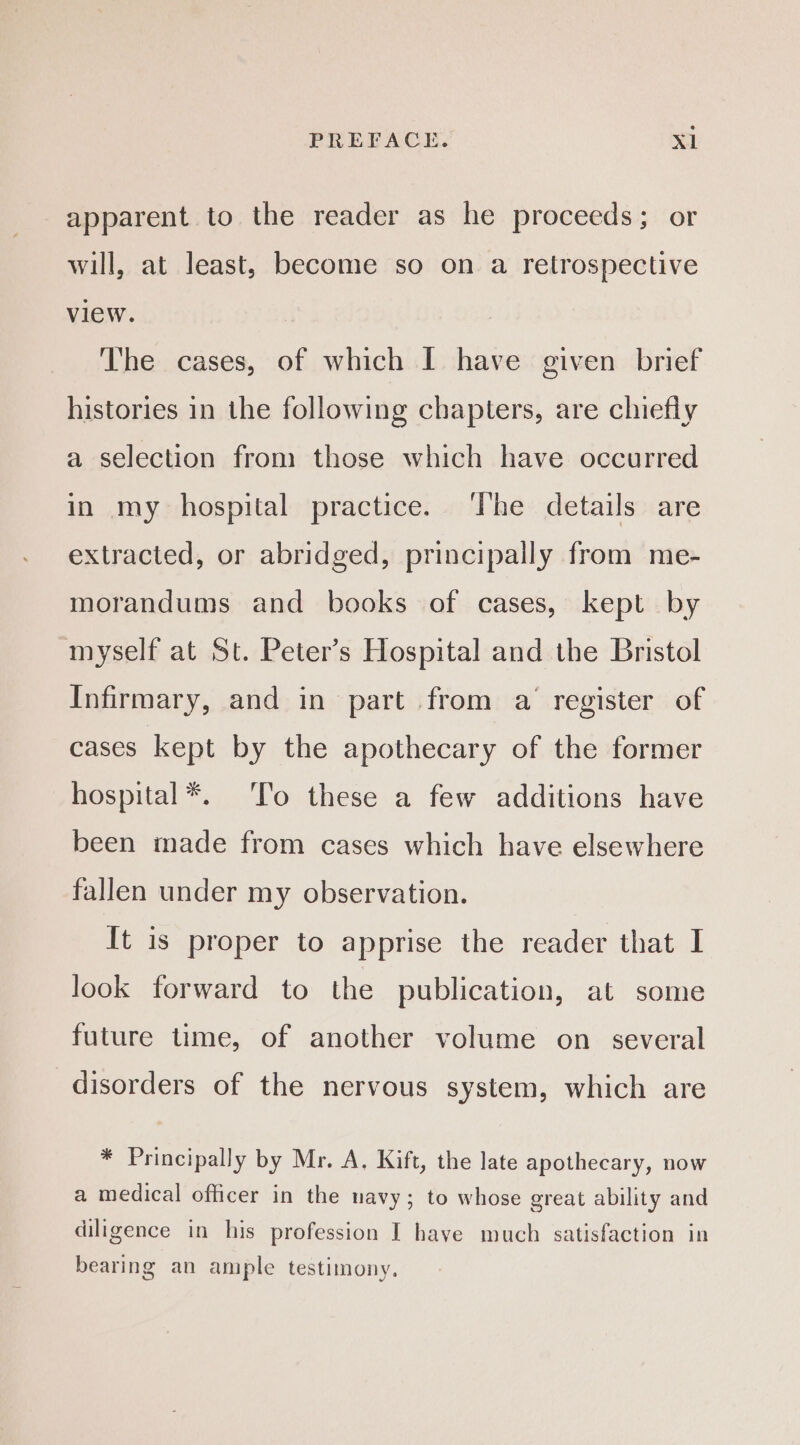 apparent to the reader as he proceeds; or will, at least, become so on a retrospective view. The cases, of which I have given brief histories in the following chapters, are chiefly a selection from those which have occurred in my hospital practice. The details are extracted, or abridged, principally from me- morandums and books of cases, kept by myself at St. Peter’s Hospital and the Bristol Infirmary, and in part from a’ register of cases kept by the apothecary of the former hospital*. To these a few additions have been made from cases which have elsewhere fallen under my observation. It is proper to apprise the reader that I look forward to the publication, at some future time, of another volume on several disorders of the nervous system, which are * Principally by Mr. A. Kift, the late apothecary, now a medical officer in the uavy; to whose great ability and diligence in his profession I have much satisfaction in bearing an ample testimony.