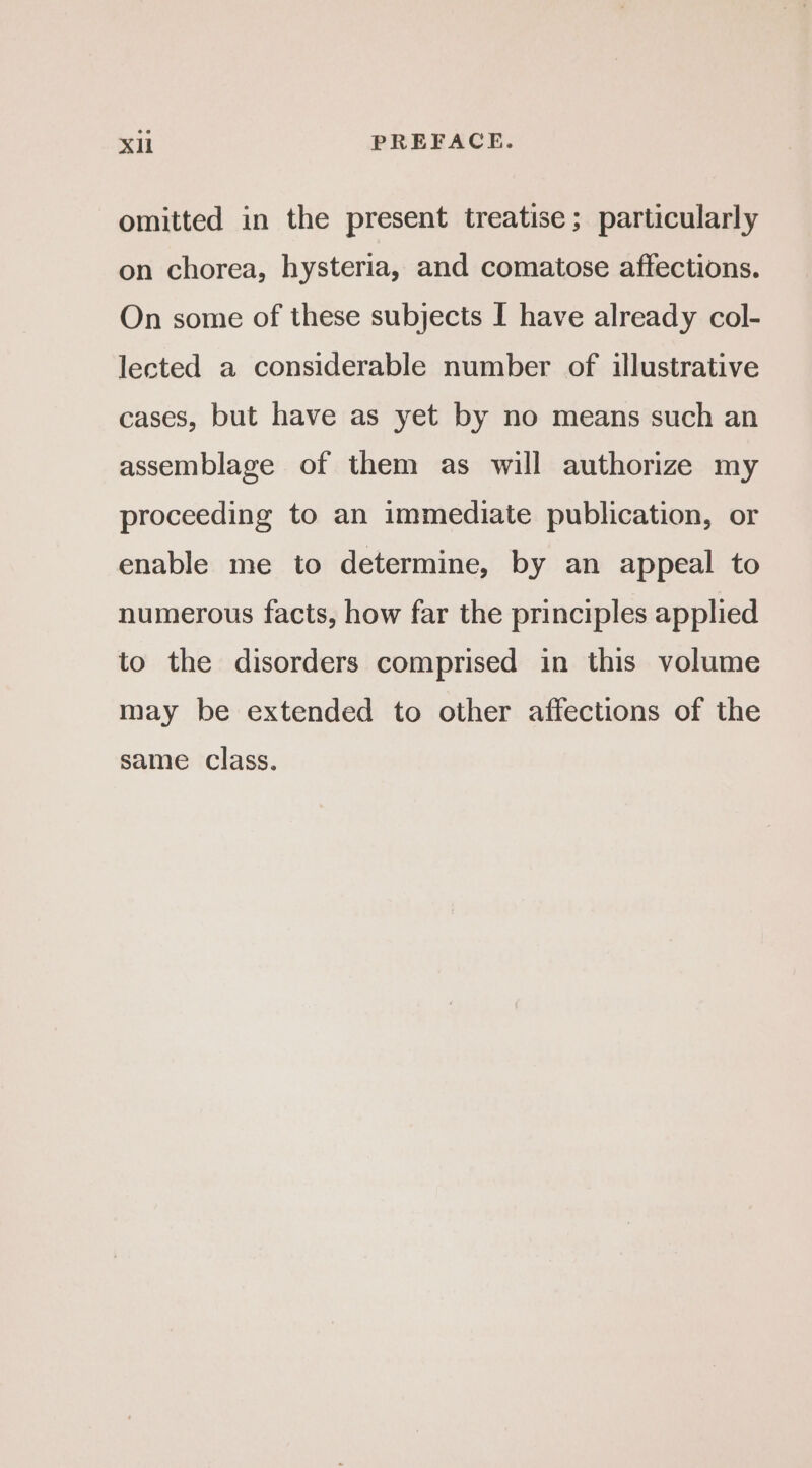 omitted in the present treatise; particularly on chorea, hysteria, and comatose affections. On some of these subjects I have already col- lected a considerable number of illustrative cases, but have as yet by no means such an assemblage of them as will authorize my proceeding to an immediate publication, or enable me to determine, by an appeal to numerous facts, how far the principles applied to the disorders comprised in this volume may be extended to other affections of the same class.