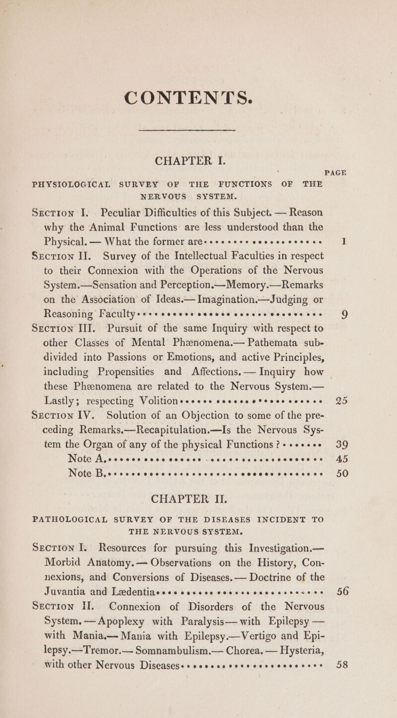 CONTENTS. CHAPTER I. PHYSIOLOGICAL SURVEY OF THE FUNCTIONS OF THE NERVOUS SYSTEM. Section I. Peculiar Difficulties of this Subject. — Reason why the Animal Functions are less understood than the Physical. — What the former are-s++++++ cosesscceoes Section IJ. Survey of the Intellectual Faculties in respect to their Connexion with the Operations of the Nervous System.—Sensation and Perception.—Memory.—Remarks on the Association of Ideas.— Imagination—Judging or Reasoning Faculty+«+s COC Oe OOO EE COLL Ce BOS Oe Oe Section III. Pursuit of the same Inquiry with respect to other Classes of Mental Phznomena.— Pathemata sub- divided into Passions or Emotions, and active Principles, PAGE these Pheenomena are related to the Nervous System.— Lastly; respecting Volitionsesess secceeoreees covece SECTION IV. Solution of an Objection to some of the pre- ceding Remarks.—Recapitulation.—Is the Nervous Sys- tem the Organ of any of the physical Functions ? + ++++es INOUE Ai,0 06 060 6045 606006 (666.08 0c ces eee wae e's Otero. 64 0 06060 66 4 64.0 40144 6 6 oo ree eee @eeeee 0 CHAPTER II. PATHOLOGICAL SURVEY OF THE DISEASES INCIDENT TO THE NERVOUS SYSTEM. Section I. Resources for pursuing this Investigation.— Morbid Anatomy.— Observations on the History, Con- nexions, and Conversions of Diseases.— Doctrine of the Juvantia and Laedentiacsesceccce coccsecccecssesens Section II. Connexion of Disorders of the Nervous System.—Apoplexy with Paralysis— with Epilepsy — with Mania.— Mania with Epilepsy.—Vertigo and Epi- lepsy.—Tremor.— Somnambulism.—- Chorea. — Hysteria, With other Nervous Diseasesesseccseccrscesccccesecs 25 39 45 50 56 58
