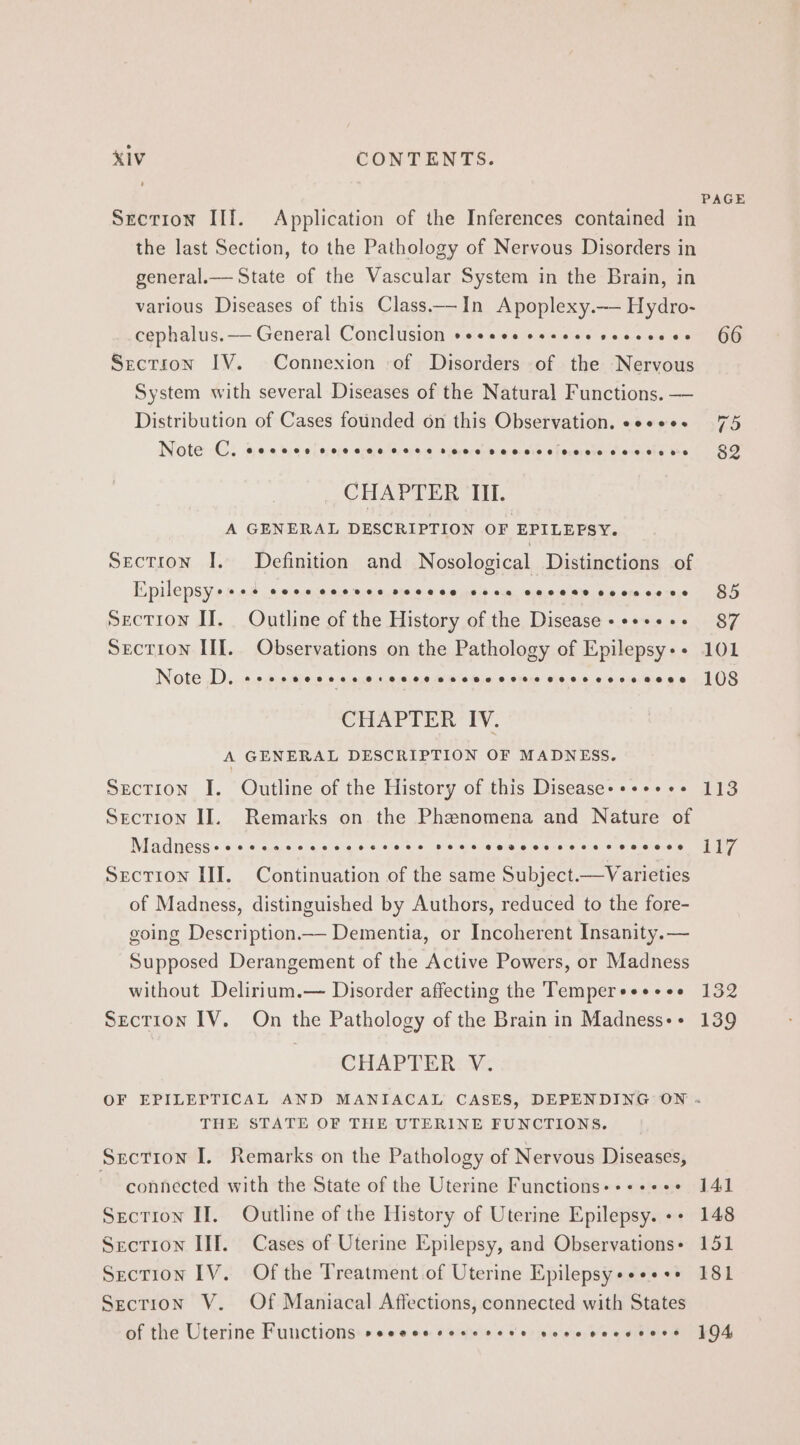 PAGE Sretion IIf. Application of the Inferences contained in the last Section, to the Pathology of Nervous Disorders in general.— State of the Vascular System in the Brain, in various Diseases of this Class—In Apoplexy.— Hydro- cephalus. — General Conclusion seseeeseseeeseeeeese 66 Section IV. Connexion of Disorders of the Nervous System with several Diseases of the Natural Functions. — Distribution of Cases founded on this Observation. esses. 75 Note Cy eoccce coccce cece rene sccsceveccseseses 89 CHAPTER III. A GENERAL DESCRIPTION OF EPILEPSY. Section I. Definition and Nosological Distinctions of Epilepsy++-- Cece ceeees Decese sone coceesceescese§ 84 Section If. Outline of the History of the Disease ++++++- 87 Section III. Observations on the Pathology of Epilepsy++ 101 Note D, ssecceccescseccccsceeccscveseccvre cece 108 CHAPTER IV. A GENERAL DESCRIPTION OF MADNESS. Section J. Outline of the History of this Disease-++++++ 113 Section II. Remarks on the Phenomena and Nature of Madness+eccseccccscccceees sees cevecscccervccece 117 Section III. Continuation of the same Subject—Varieties of Madness, distinguished by Authors, reduced to the fore- going Description.— Dementia, or Incoherent Insanity. — Supposed Derangement of the Active Powers, or Madness without Delirium.— Disorder affecting the Temperess+ses 132 Section IV. On the Pathology of the Brain in Madness++ 139 CHAPTER V. OF EPILEPTICAL AND MANIACAL CASES, DEPENDING ON . THE STATE OF THE UTERINE FUNCTIONS. Section I. Remarks on the Pathology of Nervous Diseases, ~~ connected with the State of the Uterine Functions-»+++++ 141 Section II. Outline of the History of Uterine Epilepsy. ++ 148 Section IIIf. Cases of Uterine Epilepsy, and Observationss 151 Section IV. Of the Treatment of Uterine Epilepsy+«+*+++ 181 Section V. Of Maniacal Affections, connected with States of the Uterine Functions »eeececoserere sovevecveers 194