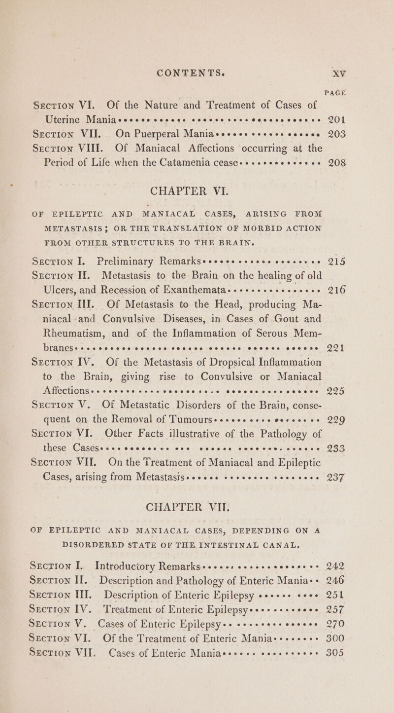 PAGE Section VI. Of the Nature and Treatment of Cases of Uterine Manlaceccce soccee covcce sec ceveccccsecs QI Section VII. On Puerperal Maniaseseos sesece soveee 203 Section VIII. Of Maniacal Affections occurring at the Period of Life when the Catamenia cease++-+eeceeeesees 208 CHAPTER VI. OF EPILEPTIC AND MANIACAL CASES, ARISING FROM METASTASIS; OR THE TRANSLATION OF MORBID ACTION FROM OTHER STRUCTURES TO THE BRAIN. Section I. Preliminary Remarkseeeeesesseveeeecseeee Q15 Section If. Metastasis to the Brain on the healing of old Ulcers, and Recession of Exanthemata+.+++++eeeeesees 216 Section III. Of Metastasis to the Head, producing Ma- niacal-and Convulsive Diseases, in Cases of Gout and Rheumatism, and of the Inflammation of Serous Mem- DraneSs ecesecvcce coccce cocves coeece evcvee eovese QO} Section IV. Of the Metastasis of Dropsical Inflammation to the Brain, giving rise to Convulsive or Maniacal AffectionSs + ccccce cece vevvece rece eonsecccseveceees IDF Section V. Of Metastatic Disorders of the Brain, conse- quent on the Removal of Tumours+++eee cere coreee cs 299 Section VI. Other Facts illustrative of the Pathology of These CaAseSac os 60.0606 ce 586 jojpetece gus 6 cues cing we POR Section VII. On the Treatment of Maniacal and Epileptic Cases, arising from Metastasisseeess esececee seeevees 237 CHAPTER VII. OF EPILEPTIC AND MANIACAL CASES, DEPENDING ON A DISORDERED STATE OF THE, INTESTINAL CANAL. Section I. Introductory Remarks+++ses eeseesceseeses Q42 Section If. Description and Pathology of Enteric Mania-+ 246 Section III. Description of Enteric Epilepsy ++++++ e+*+ 251 Section IV. Treatment of Enteric Epilepsye+++++s+seess 257 Section V. Cases of Enteric Epilepsy++ «+++ees+eeeees 270 Section VI. Of the Treatment of Enteric Mania++++++++ 300 Section VII. Cases of Enteric Maniaces+++ esesceeees 305