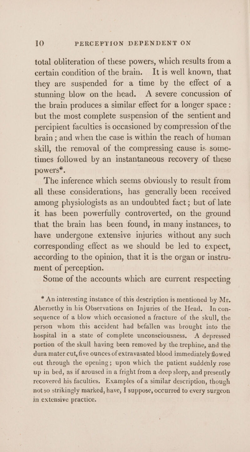 total obliteration of these powers, which results from a certain condition of the brain. It is well known, that they are suspended for a time by the effect of a stunning blow on the head. A severe concussion of the brain produces a similar effect for a longer space : but the most complete suspension of the sentient and percipient faculties is occasioned by compression of the brain ; and when the case is within the reach of human skill, the removal of the compressing cause is some- times followed by an instantaneous recovery of these powers*. ; The inference which seems obviously to result from all these considerations, has generally been received among physiologists as an undoubted fact; but of late it has been powerfully controverted, on the ground that the brain has been found, in many instances, to have undergone extensive injuries without any such corresponding effect as we should be led to expect, according to the opinion, that it is the organ or instru- ment of perception. Some of the accounts which are current respecting * An interesting instance of this description is mentioned by Mr. Abernethy in his Observations on Injuries of the Head. In con- sequence of a blow which occasioned a fracture of the skull, the person whom this accident had befallen was brought into the hospital in a state of complete unconsciousness. A depressed portion of the skull having been removed by the trephine, and the dura mater cut, five ounces of extravasated blood immediately flowed out through the opening; upon which the patient suddenly rose up in bed, as if aroused in a fright from a deep sleep, and presently recovered his faculties, Examples of a similar description, though not so strikingly marked, have, I suppose, occurred to every surgeon in extensive practice.
