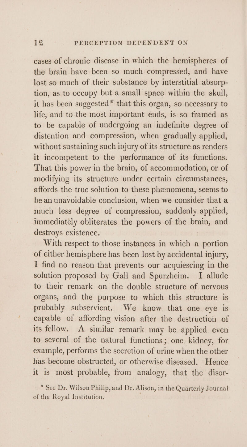 cases of chronic disease in which the hemispheres of the brain have been so much compressed, and have lost so much of their substance by interstitial absorp- tion, as to occupy but a small space within the skull, it has been suggested™ that this organ, so necessary to life, and to the most important ends, is so framed as to be capable of undergoing an indefinite degree of distention and compression, when gradually applied, without sustaining such injury of its structure as renders it incompetent to the performance of its functions. That this power in the brain, of accommodation, or of modifying its structure under certain circumstances, affords the true solution to these pheenomena, seems to be an unavoidable conclusion, when we consider that a much less degree of compression, suddenly applied, immediately obliterates the powers of the brain, and destroys existence. With respect to those instances in which a portion of either hemisphere has been lost by accidental injury, I find no reason that prevents our acquiescing in the solution proposed by Gall and Spurzheim. I allude to their remark on the double structure of nervous organs, and the purpose to which this structure is probably subservient. We know that one eye is capable of affording vision after the destruction of its fellow. A similar remark may be applied even to several of the natural functions; one kidney, for example, performs the secretion of urine when the other has become obstructed, or otherwise diseased. Hence it is most probable, from analogy, that the disor- * See Dr. Wilson Philip, and Dr. Alison, in the Quarterly Journal of the Royal Institution. .