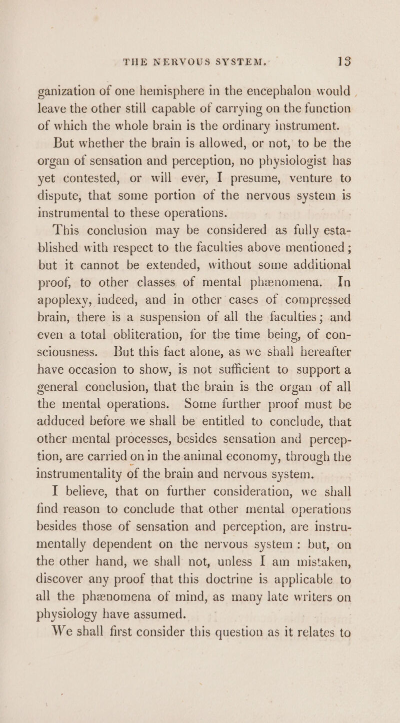 ganization of one hemisphere in the encephalon would | leave the other still capable of carrying on the function of which the whole brain is the ordinary instrument. But whether the brain is allowed, or not, to be the organ of sensation and perception, no physiologist has yet contested, or will ever, I presume, venture to dispute, that some portion of the nervous system is instrumental to these operations. | This conclusion may be considered as fully esta- blished with respect to the faculties above mentioned ; but it cannot be extended, without some additional proof, to other classes of mental phenomena. In apoplexy, indeed, and in other cases of compressed brain, there is a suspension of all the faculties; and even a total obliteration, for the time being, of con- sciousness. But this fact alone, as we shall hereafter have occasion to show, is not sufficient to support a general conclusion, that the brain is the organ of all the mental operations. Some further proof must be adduced before we shall be entitled to conclude, that other mental processes, besides sensation and _ percep- tion, are carried on in the animal economy, through the instrumentality of the brain and nervous system. I believe, that on further consideration, we shall find reason to conclude that other mental operations besides those of sensation and perception, are instru- mentally dependent on the nervous system: but, on the other hand, we shall not, unless I am mistaken, discover any proof that this doctrine is applicable to all the phenomena of mind, as many late writers on physiology have assumed. We shall first consider this question as it relates to