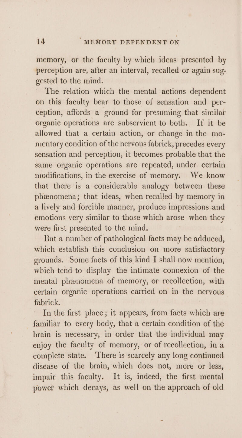 memory, or the faculty by which ideas presented by perception are, after an interval, recalled or again sug- gested to the mind. The relation which the mental actions dependent on this faculty bear to those of sensation and_per- ception, affords a ground for presuming that similar organic operations are subservient to both. If it be allowed that a certain action, or change in the mo- mentary condition of the nervous fabrick, precedes every sensation and perception, it becomes probable that the same organic operations are repeated, under certain modifications, in the exercise of memory. We know that there is a considerable analogy between these phenomena; that ideas, when recalled by memory in a lively and forcible manner, produce impressions and emotions very similar to those which arose when they were first presented to the mind. But a number of pathological facts may be adduced, which establish this conclusion on more satisfactory grounds. Some facts of this kind I shall now mention, which tend to display the intimate connexion of the mental phenomena of memory, or recollection, with certain organic operations carried on in the nervous fabrick. In the first place; it appears, from facts which are - familiar to every body, that a certain condition of the brain is necessary, in order that the individual may enjoy the faculty of memory, or of recollection, in a complete state. ‘There is scarcely any long continued disease of the brain, which does not, more or less, impair this faculty. It is, indeed, the first mental power which decays, as well on the approach of old