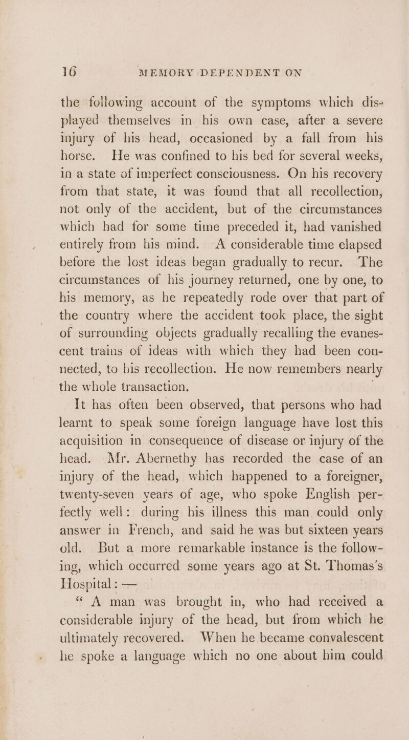 the following account of the symptoms which dis- played themselves in his own case, after a severe injury of his head, occasioned by a fall from his horse. He was confined to his bed for several weeks, in a state of imperfect consciousness. On his recovery from that state, it was found that all recollection, not only of the accident, but of the circumstances which had for some time preceded it, had vanished entirely from his mind. A considerable time elapsed before the lost ideas began gradually to recur. The circumstances of his journey returned, one by one, to his memory, as he repeatedly rode over that part of the country where the accident took place, the sight of surrounding objects gradually recalling the evanes- cent trains of ideas with which they had been con- nected, to his recollection. He now remembers nearly the whole transaction. Tt has often been observed, that persons who had learnt to speak some foreign language have lost this acquisition in consequence of disease or injury of the head. Mr. Abernethy has recorded the case of an injury of the head, which happened to a foreigner, twenty-seven years of age, who spoke English per- fectly well: during his illness this man could only answer in French, and said he was but sixteen years old. But a more remarkable instance is the follow- ing, which occurred some years ago at St. Thomas's Hospital : — “ A man was brought in, who had received a considerable injury of the head, but from which he ultimately recovered. When he became convalescent he spoke a language which no one about him could