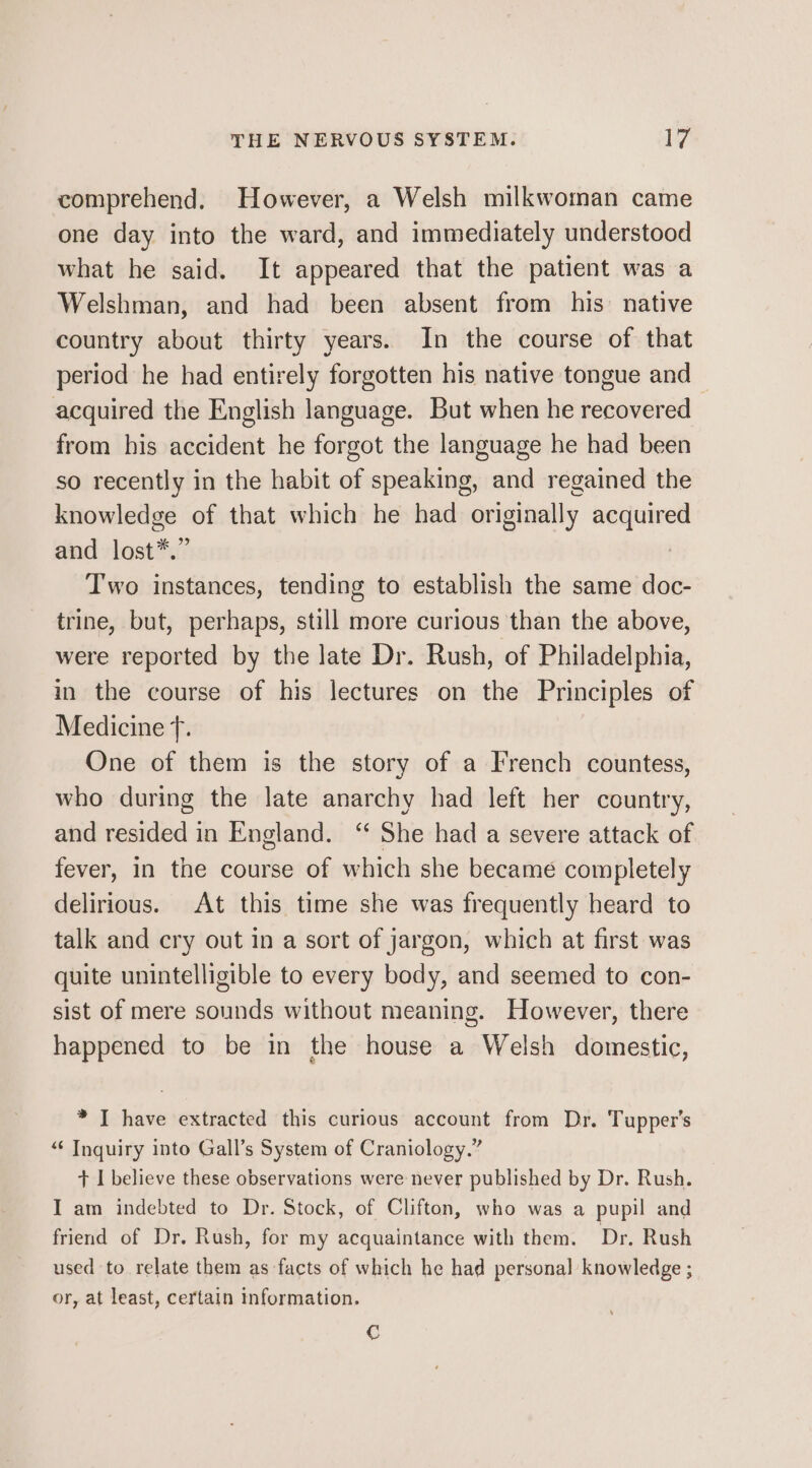 comprehend. However, a Welsh milkwoman came one day into the ward, and immediately understood what he said. It appeared that the patient was a Welshman, and had been absent from his native country about thirty years. In the course of that period he had entirely forgotten his native tongue and acquired the English language. But when he recovered from his accident he forgot the language he had been so recently in the habit of speaking, and regained the knowledge of that which he had originally isk and lost*.” Two instances, tending to establish the same doc- trine, but, perhaps, still more curious than the above, were reported by the late Dr. Rush, of Philadelphia, in the course of his lectures on the Principles of Medicine f. One of them is the story of a French countess, who during the late anarchy had left her country, and resided in England. ‘ She had a severe attack of fever, in the course of which she became completely delirious. At this time she was frequently heard to talk and cry out in a sort of jargon, which at first was quite unintelligible to every body, and seemed to con- sist of mere sounds without meaning. However, there happened to be in the house a Welsh domestic, * I have extracted this curious account from Dr. Tupper’s “‘ Inquiry into Gall’s System of Craniology.” + I believe these observations were never published by Dr. Rush. I am indebted to Dr. Stock, of Clifton, who was a pupil and friend of Dr. Rush, for my acquaintance with them. Dr. Rush used to relate them as facts of which he had personal knowledge ; or, at least, certain information. C