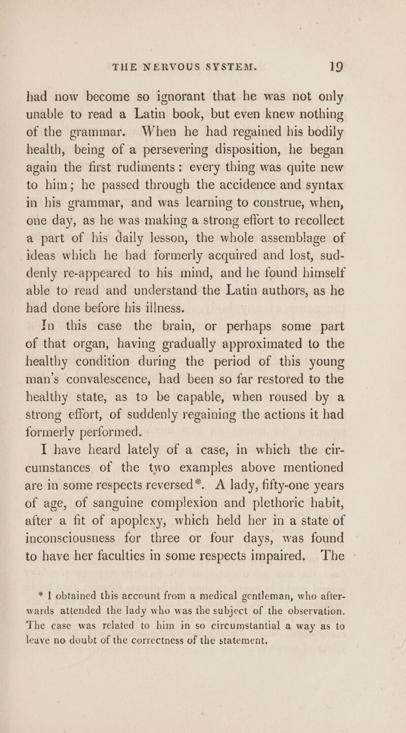 had now become so ignorant that he was not only unable to read a Latin book, but even knew nothing of the grammar. When he had regained his bodily health, being of a persevering disposition, he began again the first rudiments: every thing was quite new to him; he passed through the accidence and syntax in his grammar, and was learning to construe, when, one day, as he was making a strong effort to recollect a part of his daily lesson, the whole assemblage of ideas which he had formerly acquired and lost, sud- denly re-appeared to his mind, and he found himself able to read and understand the Latin authors, as he had done before his illness. In this case the brain, or perhaps some part of that organ, having gradually approximated to the healthy condition during the period of this young man’s convalescence, had been so far restored to the healthy state, as to be capable, when roused by a strong effort, of suddenly regaining the actions it had formerly performed. I have heard lately of a case, in which the cir- cumstances of the two examples above mentioned are in some respects reversed™. A lady, fifty-one years of age, of sanguine complexion and plethoric habit, after a fit of apoplexy, which held her in a state of inconsciousness for three or four days, was found to have her faculties in some respects impaired. The | * | obtained this account from a medical gentleman, who after- wards attended the lady who was the subject of the observation. The case was related to him in so circumstantial a way as to leave no doubt of the correctness of the statement.