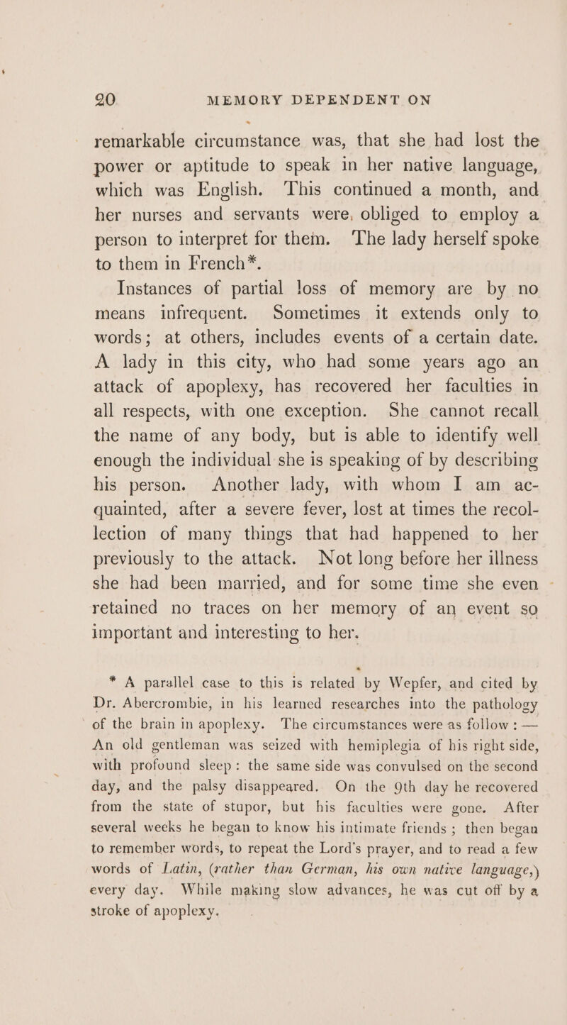 remarkable circumstance was, that she had lost the power or aptitude to speak in her native language, which was English. This continued a month, and her nurses and servants were, obliged to employ a person to interpret for them. ‘The lady herself spoke to them in French*. Instances of partial loss of memory are by no means infrequent. Sometimes it extends only to words; at others, includes events of a certain date. A lady in this city, who had some years ago an attack of apoplexy, has recovered her faculties in all respects, with one exception. She cannot recall the name of any body, but is able to identify well enough the individual she is speaking of by describing his person. Another lady, with whom I am ac- quainted, after a severe fever, lost at times the recol- lection of many things that had happened to her previously to the attack. Not long before her illness she had been married, and for some time she even - retained no traces on her memory of an event so important and interesting to her. * A parallel case to this is related by Wepfer, and cited by Dr. Abercrombie, in his learned researches into the pathology of the brain in apoplexy. The circumstances were as follow : — An old gentleman was seized with hemiplegia of his right side, with profound sleep: the same side was convulsed on the second day, and the palsy disappeared. On the 9th day he recovered from the state of stupor, but his faculties were gone. After several weeks he began to know his intimate friends ; then began to remember words, to repeat the Lord’s prayer, and to read a few words of Latin, (rather than German, his own native language,) every day. While making slow advances, he was cut off by a stroke of apoplexy.
