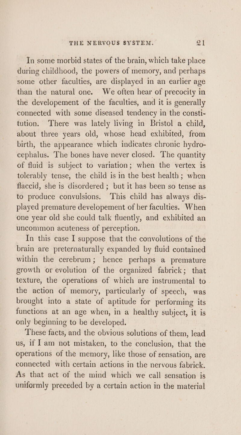In some morbid states of the brain, which take place during childhood, the powers of memory, and perhaps some other faculties, are displayed in an earlier age than the natural one. We often hear of precocity in the developement of the faculties, and it is generally connected with some diseased tendency in the consti- tution. There was lately living in Bristol a child, about three years old, whose head exhibited, from birth, the appearance which indicates chronic hydro- cephalus. The bones have never closed. The quantity of fluid is subject to variation; when the vertex is tolerably tense, the child is in the best health; when flaccid, she is disordered ; but it has been so tense as to produce convulsions. ‘This child has always dis- played premature developement of her faculties. When one year old she could talk fluently, and exhibited an uncommon acuteness of perception. In this case I suppose that the convolutions of the brain are preternaturally expanded by fluid contained within the cerebrum; hence perhaps a premature growth or evolution of the organized fabrick; that texture, the operations of which are instrumental to the action of memory, particularly of speech, was brought into a state of aptitude for performing its functions at an age when, in a healthy subject, it is only beginning to be developed. These facts, and the obvious solutions of them, lead us, 1f Iam not mistaken, to the conclusion, that the operations of the memory, like those of sensation, are connected with certain actions in the nervous fabrick. As that act of the mind which we call sensation is uniformly preceded by a certain action in the material