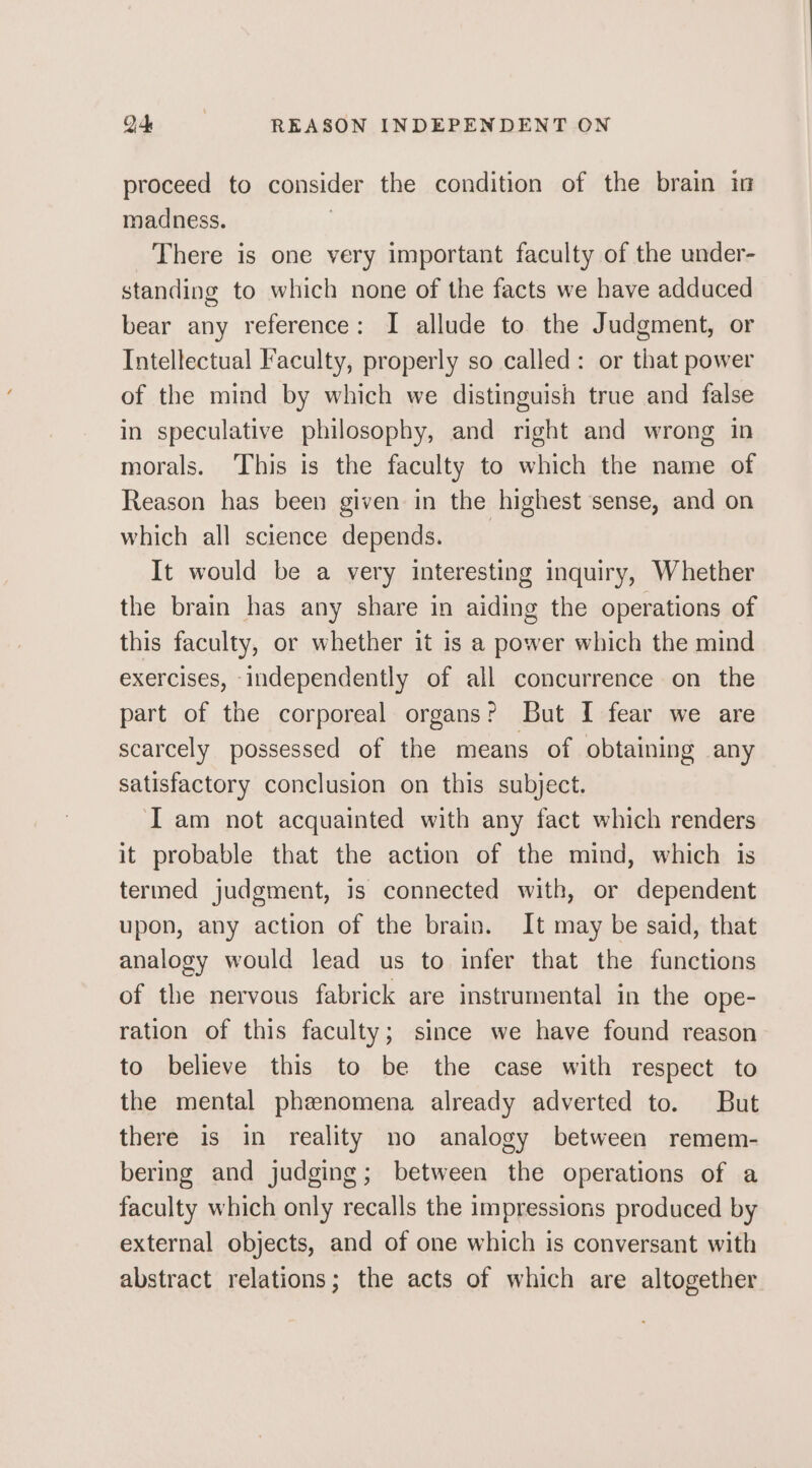 Q4 | REASON INDEPENDENT ON proceed to consider the condition of the brain in madness. | There is one very important faculty of the under- standing to which none of the facts we have adduced bear any reference: I allude to the Judgment, or Intellectual Faculty, properly so called: or that power of the mind by which we distinguish true and false in speculative philosophy, and right and wrong in morals. ‘This is the faculty to which the name of Reason has been given in the highest sense, and on which all science depends. It would be a very interesting inquiry, Whether the brain has any share in aiding the operations of this faculty, or whether it is a power which the mind exercises, independently of all concurrence on the part of the corporeal organs? But I fear we are scarcely possessed of the means of obtaining any satisfactory conclusion on this subject. Iam not acquainted with any fact which renders it probable that the action of the mind, which is termed judgment, is connected with, or dependent upon, any action of the brain. It may be said, that analogy would lead us to infer that the functions of the nervous fabrick are instrumental in the ope- ration of this faculty; since we have found reason to believe this to be the case with respect to the mental phenomena already adverted to. But there is in reality no analogy between remem- bering and judging; between the operations of a faculty which only recalls the impressions produced by external objects, and of one which is conversant with abstract relations; the acts of which are altogether