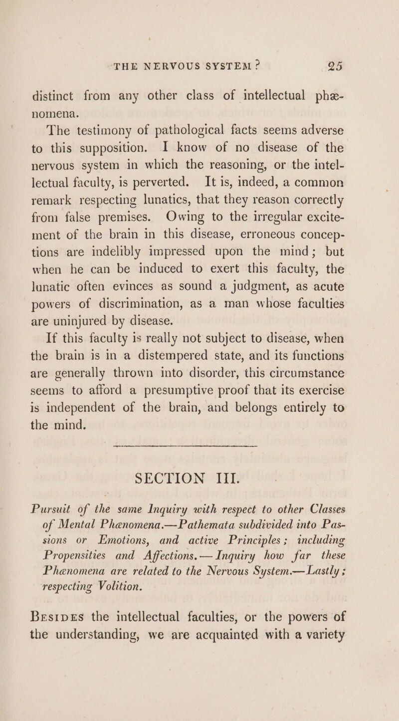 distinct from any other class of intellectual phe- nomena. The testimony of pathological facts seems adverse to this supposition. I know of no disease of the nervous system in which the reasoning, or the intel- lectual faculty, is perverted. It is, indeed, a common remark respecting lunatics, that they reason correctly from false premises. Owing to the irregular excite- ment of the brain in this disease, erroneous concep- tions are indelibly impressed upon the mind; but when he can be induced to exert this faculty, the lunatic often evinces as sound a judgment, as acute powers of discrimination, as a man whose faculties are uninjured by disease. If this faculty is really not subject to disease, when the brain is in a distempered state, and its functions are generally thrown into disorder, this circumstance seems to afford a presumptive proof that its exercise is independent of the brain, and belongs entirely to the mind. SECTION III. Pursuit of the same Inquiry with respect to other Classes of Mental Phenomena.—Pathemata subdivided into Pas- stons or Emotions, and active Principles; including Propensities and Affections.— Inquiry how far these Phenomena are related to the Nervous System.— Lastly ; respecting Volition. BesipeEs the intellectual faculties, or the powers of the understanding, we are acquainted with a variety