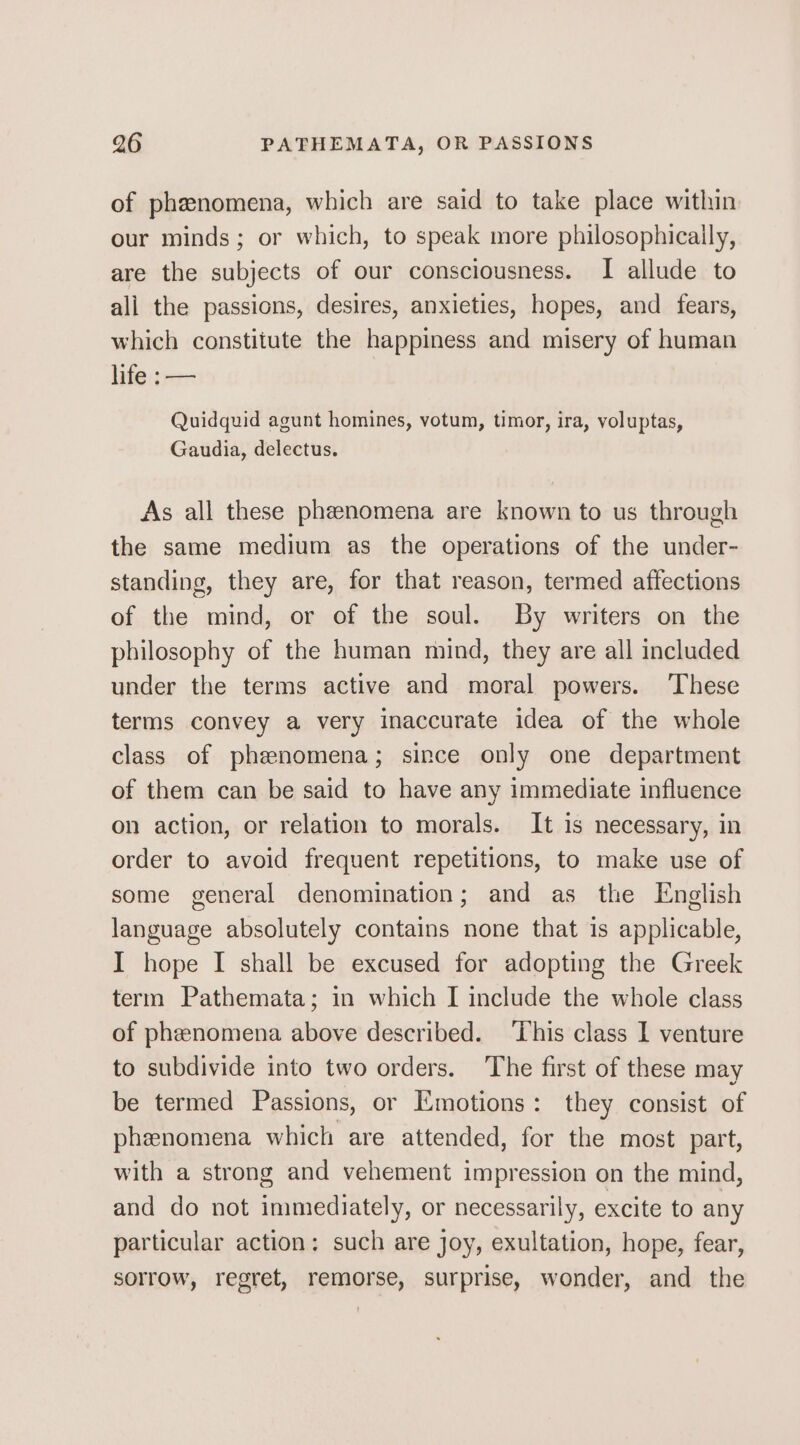 of phenomena, which are said to take place within our minds; or which, to speak more philosophicaily, are the subjects of our consciousness. I allude to all the passions, desires, anxieties, hopes, and fears, which constitute the happiness and misery of human life:-—— Quidquid agunt homines, votum, timor, ira, voluptas, Gaudia, delectus. As all these phenomena are known to us through the same medium as the operations of the under- standing, they are, for that reason, termed affections of the mind, or of the soul. By writers on the philosophy of the human mind, they are all included under the terms active and moral powers. ‘These terms convey a very inaccurate idea of the whole class of phenomena; since only one department of them can be said to have any immediate influence on action, or relation to morals. It is necessary, in order to avoid frequent repetitions, to make use of some general denomination; and as the English language absolutely contains none that is applicable, I hope I shall be excused for adopting the Greek term Pathemata; in which I include the whole class of phenomena above described. ‘This class I venture to subdivide into two orders. The first of these may be termed Passions, or Emotions: they consist of phenomena which are attended, for the most part, with a strong and vehement impression on the mind, and do not immediately, or necessarily, excite to any particular action: such are joy, exultation, hope, fear, sorrow, regret, remorse, surprise, wonder, and the