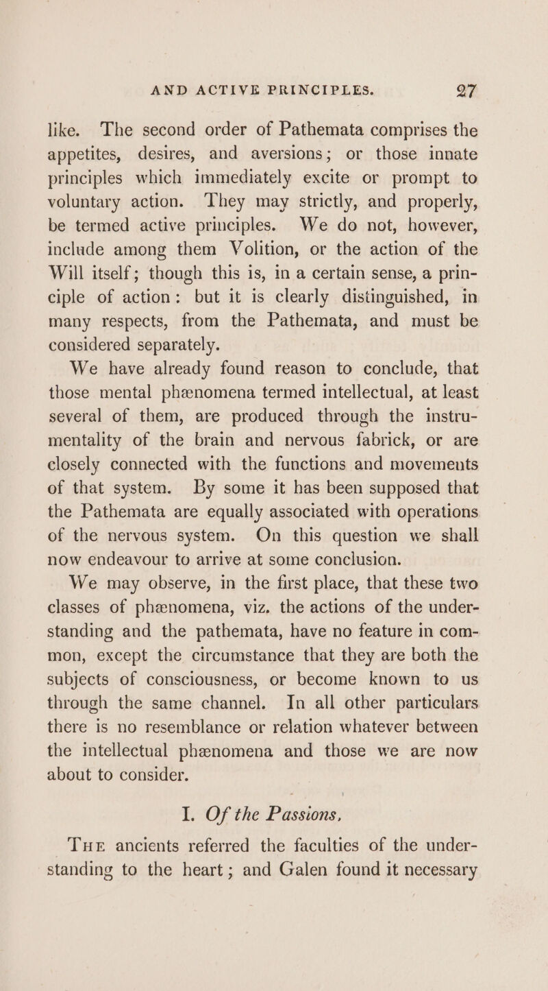 like. The second order of Pathemata comprises the appetites, desires, and aversions; or those innate principles which immediately excite or prompt to voluntary action. ‘They may strictly, and properly, be termed active principles. We do not, however, include among them Volition, or the action of the Will itself; though this is, in a certain sense, a prin- ciple of action: but it is clearly distinguished, in many respects, from the Pathemata, and must be considered separately. We have already found reason to conclude, that those mental phanomena termed intellectual, at least several of them, are produced through the instru- mentality of the brain and nervous fabrick, or are closely connected with the functions and movements of that system. By some it has been supposed that the Pathemata are equally associated with operations of the nervous system. On this question we shall now endeavour to arrive at some conclusion. We may observe, in the first place, that these two classes of phenomena, viz. the actions of the under- standing and the pathemata, have no feature in com- mon, except the circumstance that they are both the subjects of consciousness, or become known to us through the same channel. In all other particulars there is no resemblance or relation whatever between the intellectual phenomena and those we are now about to consider. I. Of the Passions, Tuer ancients referred the faculties of the under- standing to the heart; and Galen found it necessary