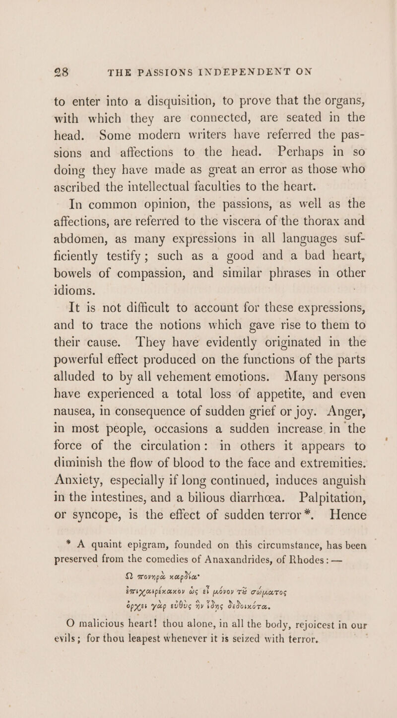 to enter into a disquisition, to prove that the organs, with which they are connected, are seated in the head. Some modern writers have referred the pas- sions and affections to the head. Perhaps in so doing they have made as great an error as those who ascribed the intellectual faculties to the heart. In common opinion, the passions, as well as the affections, are referred to the viscera of the thorax and abdomen, aS many expressions in all languages suf- ficiently testify; such as a good and a bad heart, bowels of compassion, and similar phrases in other idioms. | It is not difficult to account for these expressions, and to trace the notions which gave rise to them to their cause. They have evidently originated in the powerful effect produced on the functions of the parts alluded to by all vehement emotions. Many persons have experienced a total loss of appetite, and even nausea, in consequence of sudden grief or joy. Anger, in most people, occasions a sudden increase in the force of the circulation: in others it appears to diminish the flow of blood to the face and extremities. Anxiety, especially if long continued, induces anguish in the intestines, and a bilious diarrhoea. Palpitation, or syncope, is the effect of sudden terror*. Hence * A quaint epigram, founded on this circumstance, has been preserved from the comedies of Anaxandrides, of Rhodes: — Q Movnpae Hot pd%ae* EMI ObpEKAKOY ws eb povoy Te Te LeTOs &gt; \ &gt;f/* Oe / oPXEt yap evOus HY bons OedomnorTe. O malicious heart! thou alone, in all the body, rejoicest in our evils; for thou leapest whenever it is seized with terror.