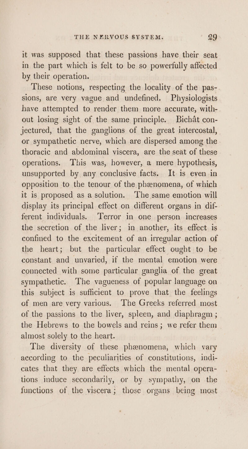 it was supposed that these passions have their seat in the part which is felt to be so powerfully affected by their operation. These notions, respecting the locality of the pas- sions, are very vague and undefined. Physiologists have attempted to render them more accurate, with- out losing sight of the same principle. Bichat con- jectured, that the ganglions of the great intercostal, or sympathetic nerve, which are dispersed among the thoracic and abdominal viscera, are the seat of these operations. This was, however, a mere hypothesis, unsupported by any conclusive facts. It 1s even in opposition to the tenour of the phenomena, of which it is proposed as a solution. ‘The same emotion will display its principal effect on different organs in dif- ferent individuals. Terror in one person increases the secretion of the liver; in another, its effect is confined to the excitement of an irregular action of the heart; but the particular effect ought to be constant and unvaried, if the mental emotion were connected with some particular ganglia of the great sympathetic. ‘The vagueness of popular language on this subject is sufficient to prove that the feelings of men are very various. ‘The Greeks referred most of the passions to the liver, spleen, and diaphragm ; the Hebrews to the bowels and reins; we refer them almost solely to the heart. The diversity of these phenomena, which vary according to the peculiarities of constitutions, indi- cates that they are effects which the mental opera- tions induce secondarily, or by sympathy, on the functions of the viscera; those organs being most