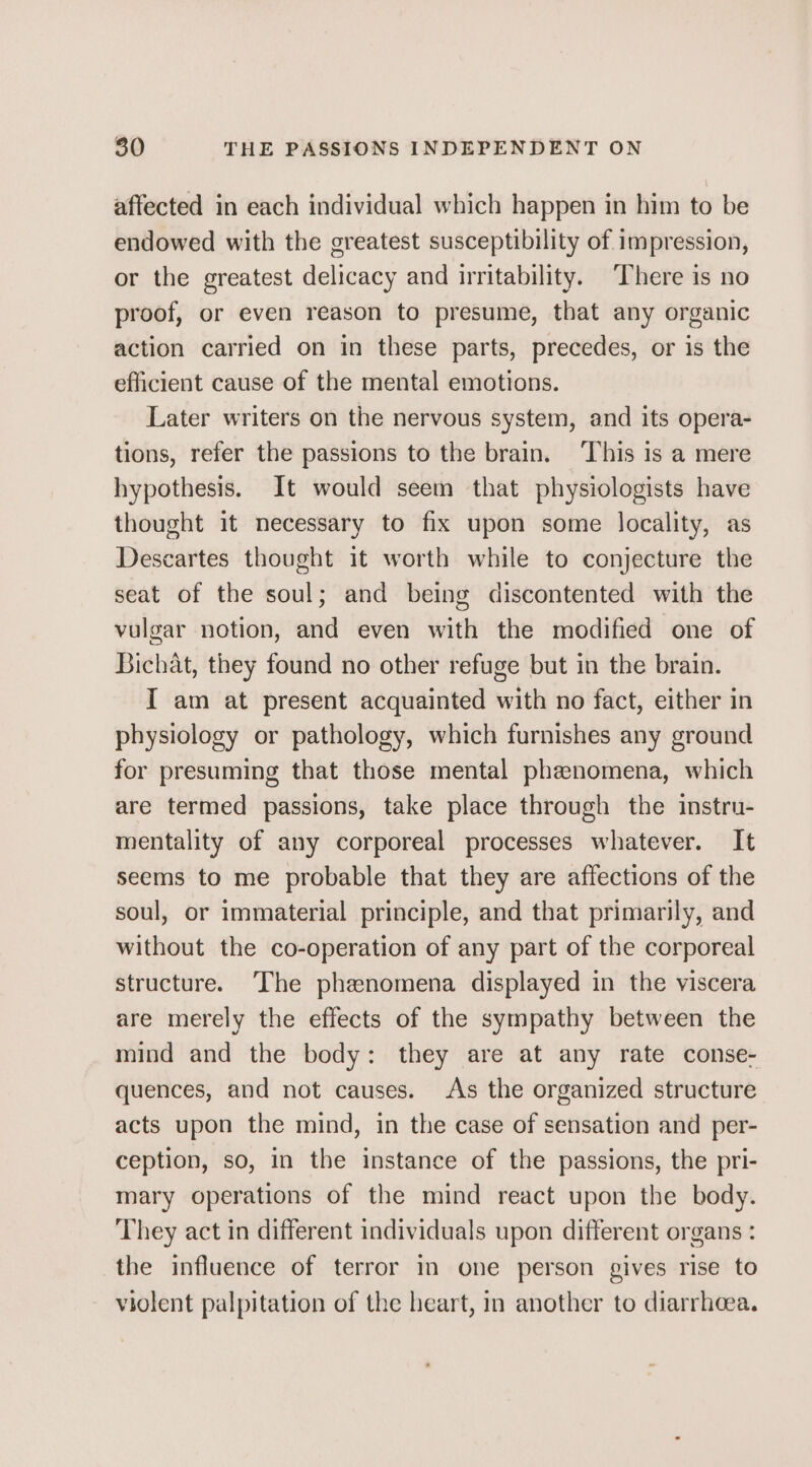 affected in each individual which happen in him to be endowed with the greatest susceptibility of impression, or the greatest delicacy and irritability. There is no proof, or even reason to presume, that any organic action carried on in these parts, precedes, or is the efficient cause of the mental emotions. Later writers on the nervous system, and its opera- tions, refer the passions to the brain. ‘This is a mere hypothesis. It would seem that physiologists have thought it necessary to fix upon some locality, as Descartes thought it worth while to conjecture the seat of the soul; and being discontented with the vulgar notion, and even with the modified one of Bichat, they found no other refuge but in the brain. I am at present acquainted with no fact, either in physiology or pathology, which furnishes any ground for presuming that those mental phenomena, which are termed passions, take place through the instru- mentality of any corporeal processes whatever. It seems to me probable that they are affections of the soul, or immaterial principle, and that primarily, and without the co-operation of any part of the corporeal structure. The phenomena displayed in the viscera are merely the effects of the sympathy between the mind and the body: they are at any rate conse- quences, and not causes. As the organized structure acts upon the mind, in the case of sensation and per- ception, so, in the instance of the passions, the pri- mary operations of the mind react upon the body. They act in different individuals upon different organs : the influence of terror in one person gives rise to violent palpitation of the heart, in another to diarrhoea.